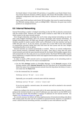 6 Virtual Networking
On Oracle Solaris 11 hosts build 159 and above, it is possible to use Oracle Solaris Cross-
bow Virtual Network Interfaces (VNICs) directly with Oracle VM VirtualBox without any
additional configuration other than each VNIC must be exclusive for every guest network
interface.
When using VLAN interfaces with Oracle VM VirtualBox, they must be named according to
the PPA-hack naming scheme, such as e1000g513001. Otherwise, the guest may receive
packets in an unexpected format.
6.6 Internal Networking
Internal Networking is similar to bridged networking in that the VM can directly communicate
with the outside world. However, the outside world is limited to other VMs on the same host
which connect to the same internal network.
Even though technically, everything that can be done using internal networking can also be
done using bridged networking, there are security advantages with internal networking. In
bridged networking mode, all traffic goes through a physical interface of the host system. It is
therefore possible to attach a packet sniffer such as Wireshark to the host interface and log all
traffic that goes over it. If, for any reason, you prefer two or more VMs on the same machine
to communicate privately, hiding their data from both the host system and the user, bridged
networking therefore is not an option.
Internal networks are created automatically as needed. There is no central configuration.
Every internal network is identified simply by its name. Once there is more than one active
virtual network card with the same internal network ID, the Oracle VM VirtualBox support driver
will automatically wire the cards and act as a network switch. The Oracle VM VirtualBox support
driver implements a complete Ethernet switch and supports both broadcast/multicast frames and
promiscuous mode.
In order to attach a VM’s network card to an internal network, set its networking mode to
Internal Networking. There are two ways to accomplish this:
• Use the VM’s Settings window in VirtualBox Manager. In the Network category of the
Settings window, select Internal Network from the drop-down list of networking modes.
Select the name of an existing internal network from the drop-down list below, or enter a
new name into the Name field.
• Use the command line, for example:
VBoxManage modifyvm "VM name" --nic<x> intnet
Optionally, you can specify a network name with the command:
VBoxManage modifyvm "VM name" --intnet<x> "network name"
If you do not specify a network name, the network card will be attached to the network
intnet by default.
Unless you configure the virtual network cards in the guest operating systems that are partici-
pating in the internal network to use static IP addresses, you may want to use the DHCP server
that is built into Oracle VM VirtualBox to manage IP addresses for the internal network. See
chapter 8.50, VBoxManage dhcpserver, page 310.
As a security measure, by default, the Linux implementation of internal networking only allows
VMs running under the same user ID to establish an internal network. However, it is possible to
create a shared internal networking interface, accessible by users with different user IDs.
134
 