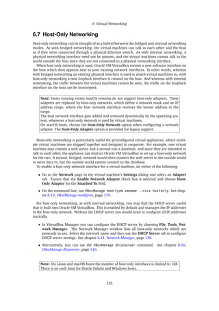 6 Virtual Networking
6.7 Host-Only Networking
Host-only networking can be thought of as a hybrid between the bridged and internal networking
modes. As with bridged networking, the virtual machines can talk to each other and the host
as if they were connected through a physical Ethernet switch. As with internal networking, a
physical networking interface need not be present, and the virtual machines cannot talk to the
world outside the host since they are not connected to a physical networking interface.
When host-only networking is used, Oracle VM VirtualBox creates a new software interface on
the host which then appears next to your existing network interfaces. In other words, whereas
with bridged networking an existing physical interface is used to attach virtual machines to, with
host-only networking a new loopback interface is created on the host. And whereas with internal
networking, the traffic between the virtual machines cannot be seen, the traffic on the loopback
interface on the host can be intercepted.
Note: Hosts running recent macOS versions do not support host-only adapters. These
adapters are replaced by host-only networks, which define a network mask and an IP
address range, where the host network interface receives the lowest address in the
range.
The host network interface gets added and removed dynamically by the operating sys-
tem, whenever a host-only network is used by virtual machines.
On macOS hosts, choose the Host-Only Network option when configuring a network
adapter. The Host-Only Adapter option is provided for legacy support.
Host-only networking is particularly useful for preconfigured virtual appliances, where multi-
ple virtual machines are shipped together and designed to cooperate. For example, one virtual
machine may contain a web server and a second one a database, and since they are intended to
talk to each other, the appliance can instruct Oracle VM VirtualBox to set up a host-only network
for the two. A second, bridged, network would then connect the web server to the outside world
to serve data to, but the outside world cannot connect to the database.
To enable a host-only network interface for a virtual machine, do either of the following:
• Go to the Network page in the virtual machine’s Settings dialog and select an Adapter
tab. Ensure that the Enable Network Adapter check box is selected and choose Host-
Only Adapter for the Attached To field.
• On the command line, use VBoxManage modifyvm vmname --nicx hostonly. See chap-
ter 8.10, VBoxManage modifyvm, page 179.
For host-only networking, as with internal networking, you may find the DHCP server useful
that is built into Oracle VM VirtualBox. This is enabled by default and manages the IP addresses
in the host-only network. Without the DHCP server you would need to configure all IP addresses
statically.
• In VirtualBox Manager you can configure the DHCP server by choosing File, Tools, Net-
work Manager. The Network Manager window lists all host-only networks which are
presently in use. Select the network name and then use the DHCP Server tab to configure
DHCP server settings. See chapter 6.11, Network Manager, page 138.
• Alternatively, you can use the VBoxManage dhcpserver command. See chapter 8.50,
VBoxManage dhcpserver, page 310.
Note: On Linux and macOS hosts the number of host-only interfaces is limited to 128.
There is no such limit for Oracle Solaris and Windows hosts.
135
 
