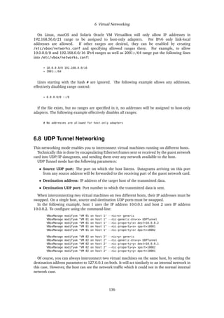 6 Virtual Networking
On Linux, macOS and Solaris Oracle VM VirtualBox will only allow IP addresses in
192.168.56.0/21 range to be assigned to host-only adapters. For IPv6 only link-local
addresses are allowed. If other ranges are desired, they can be enabled by creating
/etc/vbox/networks.conf and specifying allowed ranges there. For example, to allow
10.0.0.0/8 and 192.168.0.0/16 IPv4 ranges as well as 2001::/64 range put the following lines
into /etc/vbox/networks.conf:
* 10.0.0.0/8 192.168.0.0/16
* 2001::/64
Lines starting with the hash # are ignored. The following example allows any addresses,
effectively disabling range control:
* 0.0.0.0/0 ::/0
If the file exists, but no ranges are specified in it, no addresses will be assigned to host-only
adapters. The following example effectively disables all ranges:
# No addresses are allowed for host-only adapters
6.8 UDP Tunnel Networking
This networking mode enables you to interconnect virtual machines running on different hosts.
Technically this is done by encapsulating Ethernet frames sent or received by the guest network
card into UDP/IP datagrams, and sending them over any network available to the host.
UDP Tunnel mode has the following parameters:
• Source UDP port: The port on which the host listens. Datagrams arriving on this port
from any source address will be forwarded to the receiving part of the guest network card.
• Destination address: IP address of the target host of the transmitted data.
• Destination UDP port: Port number to which the transmitted data is sent.
When interconnecting two virtual machines on two different hosts, their IP addresses must be
swapped. On a single host, source and destination UDP ports must be swapped.
In the following example, host 1 uses the IP address 10.0.0.1 and host 2 uses IP address
10.0.0.2. To configure using the command-line:
VBoxManage modifyvm "VM 01 on host 1" --nic<x> generic
VBoxManage modifyvm "VM 01 on host 1" --nic-generic-drv<x> UDPTunnel
VBoxManage modifyvm "VM 01 on host 1" --nic-property<x> dest=10.0.0.2
VBoxManage modifyvm "VM 01 on host 1" --nic-property<x> sport=10001
VBoxManage modifyvm "VM 01 on host 1" --nic-property<x> dport=10002
VBoxManage modifyvm "VM 02 on host 2" --nic<y> generic
VBoxManage modifyvm "VM 02 on host 2" --nic-generic-drv<y> UDPTunnel
VBoxManage modifyvm "VM 02 on host 2" --nic-property<y> dest=10.0.0.1
VBoxManage modifyvm "VM 02 on host 2" --nic-property<y> sport=10002
VBoxManage modifyvm "VM 02 on host 2" --nic-property<y> dport=10001
Of course, you can always interconnect two virtual machines on the same host, by setting the
destination address parameter to 127.0.0.1 on both. It will act similarly to an internal network in
this case. However, the host can see the network traffic which it could not in the normal internal
network case.
136
 