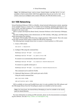 6 Virtual Networking
Note: On UNIX-based hosts, such as Linux, Oracle Solaris, and Mac OS X, it is not
possible to bind to ports below 1024 from applications that are not run by root. As a
result, if you try to configure such a source UDP port, the VM will refuse to start.
6.9 VDE Networking
Virtual Distributed Ethernet (VDE) is a flexible, virtual network infrastructure system, spanning
across multiple hosts in a secure way. It enables L2/L3 switching, including spanning-tree pro-
tocol, VLANs, and WAN emulation. It is an optional part of Oracle VM VirtualBox which is only
included in the source code.
VDE is a project developed by Renzo Davoli, Associate Professor at the University of Bologna,
Italy.
The basic building blocks of the infrastructure are VDE switches, VDE plugs, and VDE wires
which interconnect the switches.
The Oracle VM VirtualBox VDE driver has a single parameter: VDE network. This is the name
of the VDE network switch socket to which the VM will be connected.
The following basic example shows how to connect a virtual machine to a VDE switch.
1. Create a VDE switch:
vde_switch -s /tmp/switch1
2. Configure VMs using the command-line:
VBoxManage modifyvm "VM name" --nic<x> generic
VBoxManage modifyvm "VM name" --nic-generic-drv<x> VDE
To connect to an automatically allocated switch port:
VBoxManage modifyvm "VM name" --nic-property<x> network=/tmp/switch1
To connect to a specific switch port n:
VBoxManage modifyvm "VM name" --nic-property<x> network=/tmp/switch1[<n>]
This command can be useful for VLANs.
3. (Optional) Map between a VDE switch port and a VLAN.
Using the switch command line:
vde$ vlan/create <VLAN>
vde$ port/setvlan <port> <VLAN>
VDE is available on Linux and FreeBSD hosts only. It is only available if the VDE software and
the VDE plugin library from the VirtualSquare project are installed on the host system.
Note: For Linux hosts, the shared library libvdeplug.so must be available in the search
path for shared libraries.
For more information on setting up VDE networks, please see the documentation accompany-
ing the software. See also http://wiki.virtualsquare.org.
137
 