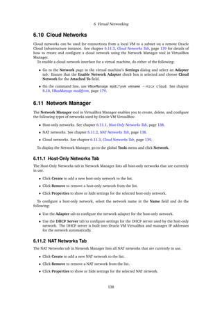 6 Virtual Networking
6.10 Cloud Networks
Cloud networks can be used for connections from a local VM to a subnet on a remote Oracle
Cloud Infrastructure instance. See chapter 6.11.3, Cloud Networks Tab, page 139 for details of
how to create and configure a cloud network using the Network Manager tool in VirtualBox
Manager.
To enable a cloud network interface for a virtual machine, do either of the following:
• Go to the Network page in the virtual machine’s Settings dialog and select an Adapter
tab. Ensure that the Enable Network Adapter check box is selected and choose Cloud
Network for the Attached To field.
• On the command line, use VBoxManage modifyvm vmname --nicx cloud. See chapter
8.10, VBoxManage modifyvm, page 179.
6.11 Network Manager
The Network Manager tool in VirtualBox Manager enables you to create, delete, and configure
the following types of networks used by Oracle VM VirtualBox:
• Host-only networks. See chapter 6.11.1, Host-Only Networks Tab, page 138.
• NAT networks. See chapter 6.11.2, NAT Networks Tab, page 138.
• Cloud networks. See chapter 6.11.3, Cloud Networks Tab, page 139.
To display the Network Manager, go to the global Tools menu and click Network.
6.11.1 Host-Only Networks Tab
The Host-Only Networks tab in Network Manager lists all host-only networks that are currently
in use.
• Click Create to add a new host-only network to the list.
• Click Remove to remove a host-only network from the list.
• Click Properties to show or hide settings for the selected host-only network.
To configure a host-only network, select the network name in the Name field and do the
following:
• Use the Adapter tab to configure the network adapter for the host-only network.
• Use the DHCP Server tab to configure settings for the DHCP server used by the host-only
network. The DHCP server is built into Oracle VM VirtualBox and manages IP addresses
for the network automatically.
6.11.2 NAT Networks Tab
The NAT Networks tab in Network Manager lists all NAT networks that are currently in use.
• Click Create to add a new NAT network to the list.
• Click Remove to remove a NAT network from the list.
• Click Properties to show or hide settings for the selected NAT network.
138
 