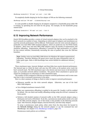 6 Virtual Networking
VBoxManage bandwidthctl "VM name" set Limit --limit 100k
To completely disable shaping for the first adapter of VM use the following command:
VBoxManage modifyvm "VM name" --nicbandwidthgroup1 none
It is also possible to disable shaping for all adapters assigned to a bandwidth group while VM
is running, by specifying the zero limit for the group. For example, for the bandwidth group
named Limit:
VBoxManage bandwidthctl "VM name" set Limit --limit 0
6.13 Improving Network Performance
Oracle VM VirtualBox provides a variety of virtual network adapters that can be attached to the
host’s network in a number of ways. Depending on which types of adapters and attachments are
used the network performance will be different. Performance-wise the virtio network adapter is
preferable over Intel PRO/1000 emulated adapters, which are preferred over the PCNet family
of adapters. Both virtio and Intel PRO/1000 adapters enjoy the benefit of segmentation and
checksum offloading. Segmentation offloading is essential for high performance as it allows
for less context switches, dramatically increasing the sizes of packets that cross the VM/host
boundary.
Note: Neither virtio nor Intel PRO/1000 drivers for Windows XP support segmentation
offloading. Therefore Windows XP guests never reach the same transmission rates as
other guest types. Refer to MS Knowledge base article 842264 for additional informa-
tion.
Three attachment types: Internal, Bridged, and Host-Only, have nearly identical performance.
The Internal type is a little bit faster and uses less CPU cycles as the packets never reach the
host’s network stack. The NAT attachment type is the slowest and most secure of all attachment
types, as it provides network address translation. The generic driver attachment is special and
cannot be considered as an alternative to other attachment types.
The number of CPUs assigned to VM does not improve network performance and in some cases
may hurt it due to increased concurrency in the guest.
Here is a short summary of things to check in order to improve network performance:
• Whenever possible use the virtio network adapter. Otherwise, use one of the Intel
PRO/1000 adapters.
• Use a Bridged attachment instead of NAT.
• Make sure segmentation offloading is enabled in the guest OS. Usually it will be enabled
by default. You can check and modify offloading settings using the ethtool command on
Linux guests.
• Perform a full detailed analysis of network traffic on the VM’s network adaptor using a
third party tool such as Wireshark. To do this, a promiscuous mode policy needs to be used
on the VM’s network adaptor. Use of this mode is only possible on the following network
types: NAT Network, Bridged Adapter, Internal Network, and Host-Only Adapter.
To setup a promiscuous mode policy, either select from the drop down list located in
the Network Settings dialog for the network adaptor or use the command line tool
VBoxManage. See chapter 8.10, VBoxManage modifyvm, page 179.
Promiscuous mode policies are as follows:
140
 