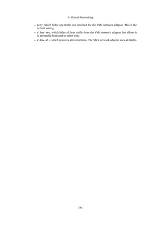 6 Virtual Networking
– deny, which hides any traffic not intended for the VM’s network adaptor. This is the
default setting.
– allow-vms, which hides all host traffic from the VM’s network adaptor, but allows it
to see traffic from and to other VMs.
– allow-all, which removes all restrictions. The VM’s network adaptor sees all traffic.
141
 