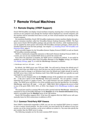 7 Remote Virtual Machines
7.1 Remote Display (VRDP Support)
Oracle VM VirtualBox can display virtual machines remotely, meaning that a virtual machine can
execute on one computer even though the machine will be displayed on a second computer, and
the machine will be controlled from there as well, as if the virtual machine was running on that
second computer.
For maximum flexibility, Oracle VM VirtualBox implements remote machine display through a
generic extension interface called the VirtualBox Remote Desktop Extension (VRDE). The base
open source Oracle VM VirtualBox package only provides this interface, while implementations
can be supplied by third parties with Oracle VM VirtualBox extension packages, which must be
installed separately from the base package. See chapter 1.5, Installing Oracle VM VirtualBox and
Extension Packs, page 6.
Oracle provides support for the VirtualBox Remote Display Protocol (VRDP) in such an Oracle
VM VirtualBox extension package.
VRDP is a backwards-compatible extension to Microsoft’s Remote Desktop Protocol (RDP). As
a result, you can use any standard RDP client to control the remote VM.
Even when the extension is installed, the VRDP server is disabled by default. It can easily be
enabled on a per-VM basis either from VirtualBox Manager in the Display settings, see chapter
3.6, Display Settings, page 76, or with the VBoxManage command, as follows:
$ VBoxManage modifyvm <VM-name> --vrde on
By default, the VRDP server uses TCP port 3389. You will need to change the default port if
you run more than one VRDP server, since the port can only be used by one server at a time. You
might also need to change it on Windows hosts since the default port might already be used by
the RDP server that is built into Windows itself. Ports 5000 through 5050 are typically not used
and might be a good choice.
The port can be changed either in the Display settings of the graphical user interface or with
the --vrde-port option of the VBoxManage modifyvm command. You can specify a comma-
separated list of ports or ranges of ports. Use a dash between two port numbers to specify a
range. The VRDP server will bind to one of the available ports from the specified list. For example,
VBoxManage modifyvm VM-name --vrde-port 5000,5010-5012 configures the server to bind
to one of the ports 5000, 5010, 5011, or 5012. See chapter 8.10, VBoxManage modifyvm, page
179.
The actual port used by a running VM can be either queried with the VBoxManage showvminfo
command or seen in VirtualBox Manager on the Runtime tab of the Session Information dialog,
which is accessible from the Machine menu of the VM window.
Oracle VM VirtualBox supports IPv6. If the host OS supports IPv6 the VRDP server will auto-
matically listen for IPv6 connections in addition to IPv4.
7.1.1 Common Third-Party RDP Viewers
Since VRDP is backwards-compatible to RDP, you can use any standard RDP viewer to connect
to such a remote virtual machine. For this to work, you must specify the IP address of your host
system, not of the virtual machine, as the server address to connect to. You must also specify the
port number that the VRDP server is using.
The following examples are for the most common RDP viewers:
142
 
