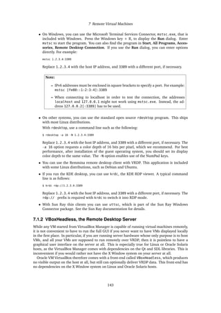 7 Remote Virtual Machines
• On Windows, you can use the Microsoft Terminal Services Connector, mstsc.exe, that is
included with Windows. Press the Windows key + R, to display the Run dialog. Enter
mstsc to start the program. You can also find the program in Start, All Programs, Acces-
sories, Remote Desktop Connection. If you use the Run dialog, you can enter options
directly. For example:
mstsc 1.2.3.4:3389
Replace 1.2.3.4 with the host IP address, and 3389 with a different port, if necessary.
Note:
– IPv6 addresses must be enclosed in square brackets to specify a port. For example:
mstsc [fe80::1:2:3:4]:3389
– When connecting to localhost in order to test the connection, the addresses
localhost and 127.0.0.1 might not work using mstsc.exe. Instead, the ad-
dress 127.0.0.2[:3389] has to be used.
• On other systems, you can use the standard open source rdesktop program. This ships
with most Linux distributions.
With rdesktop, use a command line such as the following:
$ rdesktop -a 16 -N 1.2.3.4:3389
Replace 1.2.3.4 with the host IP address, and 3389 with a different port, if necessary. The
-a 16 option requests a color depth of 16 bits per pixel, which we recommend. For best
performance, after installation of the guest operating system, you should set its display
color depth to the same value. The -N option enables use of the NumPad keys.
• You can use the Remmina remote desktop client with VRDP. This application is included
with some Linux distributions, such as Debian and Ubuntu.
• If you run the KDE desktop, you can use krdc, the KDE RDP viewer. A typical command
line is as follows:
$ krdc rdp://1.2.3.4:3389
Replace 1.2.3.4 with the host IP address, and 3389 with a different port, if necessary. The
rdp:// prefix is required with krdc to switch it into RDP mode.
• With Sun Ray thin clients you can use uttsc, which is part of the Sun Ray Windows
Connector package. See the Sun Ray documentation for details.
7.1.2 VBoxHeadless, the Remote Desktop Server
While any VM started from VirtualBox Manager is capable of running virtual machines remotely,
it is not convenient to have to run the full GUI if you never want to have VMs displayed locally
in the first place. In particular, if you are running server hardware whose only purpose is to host
VMs, and all your VMs are supposed to run remotely over VRDP, then it is pointless to have a
graphical user interface on the server at all. This is especially true for Linux or Oracle Solaris
hosts, as the VirtualBox Manager comes with dependencies on the Qt and SDL libraries. This is
inconvenient if you would rather not have the X Window system on your server at all.
Oracle VM VirtualBox therefore comes with a front-end called VBoxHeadless, which produces
no visible output on the host at all, but still can optionally deliver VRDP data. This front-end has
no dependencies on the X Window system on Linux and Oracle Solaris hosts.
143
 