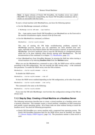 7 Remote Virtual Machines
Note: In legacy releases of Oracle VM VirtualBox, the headless server was called
VBoxVRDP. For backwards compatibility, the Oracle VM VirtualBox installation still in-
cludes an executable with that name.
To start a virtual machine with VBoxHeadless, you have the following options:
• Use the VBoxManage command, as follows:
$ VBoxManage startvm <VM-name> --type headless
The --type option causes Oracle VM VirtualBox to use VBoxHeadless as the front-end to
the internal virtualization engine, instead of the Qt front-end.
• Use the VBoxHeadless command, as follows:
VBoxHeadless --startvm <uuid>|<vmname>
This way of starting the VM helps troubleshooting problems reported by
VBoxManage startvm, because you can sometimes see more detailed error mes-
sages, especially for early failures before the VM execution is started. In normal situations
VBoxManage startvm is preferred, since it runs the VM directly as a background process
which has to be done explicitly when directly starting with VBoxHeadless. The full
documentation of the command is in chapter 7.3, VBoxHeadless, page 151.
• Start VBoxHeadless from VirtualBox Manager, by pressing the Shift key when starting a
virtual machine or by selecting Headless Start from the Machine menu.
When you use the VBoxHeadless command to start a VM, the VRDP server will be enabled
according to the VM configuration. You can override the VM’s setting using --vrde command
line parameter. To enable the VRDP server, start the VM as follows:
VBoxHeadless --startvm <uuid>|<vmname> --vrde on
To disable the VRDP server:
VBoxHeadless --startvm <uuid>|<vmname> --vrde off
To have the VRDP server enabled depending on the VM configuration, as for other front-ends:
VBoxHeadless --startvm <uuid>|<vmname> --vrde config
This command is the same as the following:
VBoxHeadless --startvm <uuid>|<vmname>
If you start the VM with VBoxManage startvm then the configuration settings of the VM are
always used.
7.1.3 Step by Step: Creating a Virtual Machine on a Headless Server
The following instructions describe how to create a virtual machine on a headless server over
a network connection. This example creates a virtual machine, establishes an RDP connection
and installs a guest operating system. All of these tasks are done without having to touch the
headless server. You need the following prerequisites:
• Oracle VM VirtualBox on a server machine with a supported host operating system. The
Oracle VM VirtualBox Extension Pack for the VRDP server must be installed, see chapter
7.1, Remote Display (VRDP Support), page 142. The procedures assume a Linux server is
used.
144
 