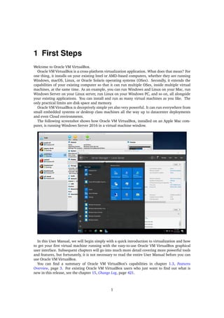 1 First Steps
Welcome to Oracle VM VirtualBox.
Oracle VM VirtualBox is a cross-platform virtualization application. What does that mean? For
one thing, it installs on your existing Intel or AMD-based computers, whether they are running
Windows, macOS, Linux, or Oracle Solaris operating systems (OSes). Secondly, it extends the
capabilities of your existing computer so that it can run multiple OSes, inside multiple virtual
machines, at the same time. As an example, you can run Windows and Linux on your Mac, run
Windows Server on your Linux server, run Linux on your Windows PC, and so on, all alongside
your existing applications. You can install and run as many virtual machines as you like. The
only practical limits are disk space and memory.
Oracle VM VirtualBox is deceptively simple yet also very powerful. It can run everywhere from
small embedded systems or desktop class machines all the way up to datacenter deployments
and even Cloud environments.
The following screenshot shows how Oracle VM VirtualBox, installed on an Apple Mac com-
puter, is running Windows Server 2016 in a virtual machine window.
In this User Manual, we will begin simply with a quick introduction to virtualization and how
to get your first virtual machine running with the easy-to-use Oracle VM VirtualBox graphical
user interface. Subsequent chapters will go into much more detail covering more powerful tools
and features, but fortunately, it is not necessary to read the entire User Manual before you can
use Oracle VM VirtualBox.
You can find a summary of Oracle VM VirtualBox’s capabilities in chapter 1.3, Features
Overview, page 3. For existing Oracle VM VirtualBox users who just want to find out what is
new in this release, see the chapter 15, Change Log, page 421.
1
 