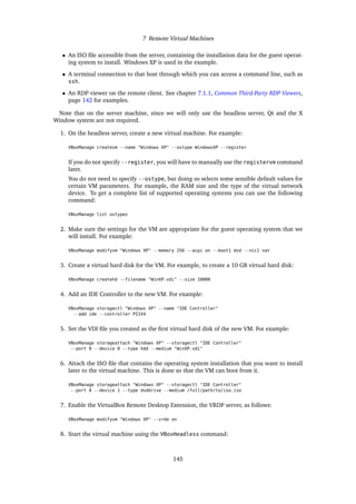 7 Remote Virtual Machines
• An ISO file accessible from the server, containing the installation data for the guest operat-
ing system to install. Windows XP is used in the example.
• A terminal connection to that host through which you can access a command line, such as
ssh.
• An RDP viewer on the remote client. See chapter 7.1.1, Common Third-Party RDP Viewers,
page 142 for examples.
Note that on the server machine, since we will only use the headless server, Qt and the X
Window system are not required.
1. On the headless server, create a new virtual machine. For example:
VBoxManage createvm --name "Windows XP" --ostype WindowsXP --register
If you do not specify --register, you will have to manually use the registervm command
later.
You do not need to specify --ostype, but doing so selects some sensible default values for
certain VM parameters. For example, the RAM size and the type of the virtual network
device. To get a complete list of supported operating systems you can use the following
command:
VBoxManage list ostypes
2. Make sure the settings for the VM are appropriate for the guest operating system that we
will install. For example:
VBoxManage modifyvm "Windows XP" --memory 256 --acpi on --boot1 dvd --nic1 nat
3. Create a virtual hard disk for the VM. For example, to create a 10 GB virtual hard disk:
VBoxManage createhd --filename "WinXP.vdi" --size 10000
4. Add an IDE Controller to the new VM. For example:
VBoxManage storagectl "Windows XP" --name "IDE Controller"
--add ide --controller PIIX4
5. Set the VDI file you created as the first virtual hard disk of the new VM. For example:
VBoxManage storageattach "Windows XP" --storagectl "IDE Controller"
--port 0 --device 0 --type hdd --medium "WinXP.vdi"
6. Attach the ISO file that contains the operating system installation that you want to install
later to the virtual machine. This is done so that the VM can boot from it.
VBoxManage storageattach "Windows XP" --storagectl "IDE Controller"
--port 0 --device 1 --type dvddrive --medium /full/path/to/iso.iso
7. Enable the VirtualBox Remote Desktop Extension, the VRDP server, as follows:
VBoxManage modifyvm "Windows XP" --vrde on
8. Start the virtual machine using the VBoxHeadless command:
145
 