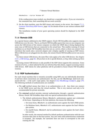 7 Remote Virtual Machines
VBoxHeadless --startvm "Windows XP"
If the configuration steps worked, you should see a copyright notice. If you are returned to
the command line, then something did not work correctly.
9. On the client machine, start the RDP viewer and connect to the server. See chapter 7.1.1,
Common Third-Party RDP Viewers, page 142 for details of how to use various common RDP
viewers.
The installation routine of your guest operating system should be displayed in the RDP
viewer.
7.1.4 Remote USB
As a special feature additional to the VRDP support, Oracle VM VirtualBox also supports remote
USB devices over the wire. That is, an Oracle VM VirtualBox guest that runs on one computer can
access the USB devices of the remote computer on which the VRDP data is being displayed the
same way as USB devices that are connected to the actual host. This enables running of virtual
machines on an Oracle VM VirtualBox host that acts as a server, where a client can connect from
elsewhere that needs only a network adapter and a display capable of running an RDP viewer.
When USB devices are plugged into the client, the remote Oracle VM VirtualBox server can access
them.
For these remote USB devices, the same filter rules apply as for other USB devices. See chapter
3.11.1, USB Settings, page 82. All you have to do is specify Remote, or Any, when setting up these
rules.
Accessing remote USB devices is only possible if the RDP client supports this extension. Some
versions of uttsc, a client tailored for the use with Sun Ray thin clients, support accessing remote
USB devices. RDP clients for other platforms will be provided in future Oracle VM VirtualBox
versions.
7.1.5 RDP Authentication
For each virtual machine that is remotely accessible using RDP, you can individually determine
if and how client connections are authenticated. For this, use the VBoxManage modifyvm com-
mand with the --vrde-auth-type option. See chapter 8.10, VBoxManage modifyvm, page 179.
The following methods of authentication are available:
• The null method means that there is no authentication at all. Any client can connect
to the VRDP server and thus the virtual machine. This is very insecure and only to be
recommended for private networks.
• The external method provides external authentication through a special authentication
library. Oracle VM VirtualBox ships with two special authentication libraries:
1. The default authentication library, VBoxAuth, authenticates against user credentials
of the hosts. Depending on the host platform, this means the following:
– On Linux hosts, VBoxAuth.so authenticates users against the host’s PAM system.
– On Windows hosts, VBoxAuth.dll authenticates users against the host’s WinLo-
gon system.
– On macOS hosts, VBoxAuth.dylib authenticates users against the host’s direc-
tory service.
In other words, the external method by default performs authentication with the user
accounts that exist on the host system. Any user with valid authentication credentials
is accepted. For example, the username does not have to correspond to the user
running the VM.
146
 