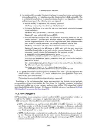 7 Remote Virtual Machines
2. An additional library called VBoxAuthSimple performs authentication against creden-
tials configured in the extradata section of a virtual machine’s XML settings file. This
is probably the simplest way to get authentication that does not depend on a running
and supported guest. The following steps are required:
a) Enable VBoxAuthSimple with the following command:
VBoxManage setproperty vrdeauthlibrary "VBoxAuthSimple"
b) To enable the library for a particular VM, you must switch authentication to ex-
ternal, as follows:
VBoxManage modifyvm <VM-name> --vrde-auth-type external
Replace VM-name with the VM name or UUID.
c) You then need to configure users and passwords by writing items into the ma-
chine’s extradata. Since the XML machine settings file, into whose extradata
section the password needs to be written, is a plain text file, Oracle VM VirtualBox
uses hashes to encrypt passwords. The following command must be used:
VBoxManage setextradata <VM-name> "VBoxAuthSimple/users/<user>" <hash>
Replace VM-name with the VM name or UUID, user with the user name who
should be allowed to log in and hash with the encrypted password. The following
command example obtains the hash value for the password secret:
$ VBoxManage internalcommands passwordhash "secret"
2bb80d537b1da3e38bd30361aa855686bde0eacd7162fef6a25fe97bf527a25b
You then use VBoxManage setextradata to store this value in the machine’s
extradata section.
As a combined example, to set the password for the user john and the machine
My VM to secret, use this command:
VBoxManage setextradata "My VM" "VBoxAuthSimple/users/john"
2bb80d537b1da3e38bd30361aa855686bde0eacd7162fef6a25fe97bf527a25b
• The guest authentication method performs authentication with a special component that
comes with the Guest Additions. As a result, authentication is not performed on the host,
but with the guest user accounts.
This method is currently still in testing and not yet supported.
In addition to the methods described above, you can replace the default external authenti-
cation module with any other module. For this, Oracle VM VirtualBox provides a well-defined
interface that enables you to write your own authentication module. This is described in detail
in the Oracle VM VirtualBox Software Development Kit (SDK) reference. See chapter 11, Oracle
VM VirtualBox Programming Interfaces, page 396.
7.1.6 RDP Encryption
RDP features data stream encryption, which is based on the RC4 symmetric cipher, with keys up
to 128-bit. The RC4 keys are replaced at regular intervals, every 4096 packets.
RDP provides the following different authentication methods:
• RDP 4 authentication was used historically. With RDP 4, the RDP client does not perform
any checks in order to verify the identity of the server it connects to. Since user credentials
can be obtained using a man in the middle (MITM) attack, RDP4 authentication is insecure
and should generally not be used.
• RDP 5.1 authentication employs a server certificate for which the client possesses the pub-
lic key. This way it is guaranteed that the server possess the corresponding private key.
However, as this hard-coded private key became public some years ago, RDP 5.1 authenti-
cation is also insecure.
147
 