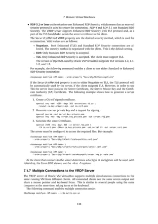7 Remote Virtual Machines
• RDP 5.2 or later authentication uses Enhanced RDP Security, which means that an external
security protocol is used to secure the connection. RDP 4 and RDP 5.1 use Standard RDP
Security. The VRDP server supports Enhanced RDP Security with TLS protocol and, as a
part of the TLS handshake, sends the server certificate to the client.
The Security/Method VRDE property sets the desired security method, which is used for
a connection. Valid values are as follows:
– Negotiate. Both Enhanced (TLS) and Standard RDP Security connections are al-
lowed. The security method is negotiated with the client. This is the default setting.
– RDP. Only Standard RDP Security is accepted.
– TLS. Only Enhanced RDP Security is accepted. The client must support TLS.
The version of OpenSSL used by Oracle VM VirtualBox supports TLS versions 1.0, 1.1,
1.2, and 1.3.
For example, the following command enables a client to use either Standard or Enhanced
RDP Security connection:
vboxmanage modifyvm <VM-name> --vrde-property "Security/Method=negotiate"
If the Security/Method property is set to either Negotiate or TLS, the TLS protocol will
be automatically used by the server, if the client supports TLS. However, in order to use
TLS the server must possess the Server Certificate, the Server Private Key and the Certifi-
cate Authority (CA) Certificate. The following example shows how to generate a server
certificate.
1. Create a CA self signed certificate.
openssl req -new -x509 -days 365 -extensions v3_ca 
-keyout ca_key_private.pem -out ca_cert.pem
2. Generate a server private key and a request for signing.
openssl genrsa -out server_key_private.pem
openssl req -new -key server_key_private.pem -out server_req.pem
3. Generate the server certificate.
openssl x509 -req -days 365 -in server_req.pem 
-CA ca_cert.pem -CAkey ca_key_private.pem -set_serial 01 -out server_cert.pem
The server must be configured to access the required files. For example:
vboxmanage modifyvm <VM-name> 
--vrde-property "Security/CACertificate=path/ca_cert.pem"
vboxmanage modifyvm <VM-name> 
--vrde-property "Security/ServerCertificate=path/server_cert.pem"
vboxmanage modifyvm <VM-name> 
--vrde-property "Security/ServerPrivateKey=path/server_key_private.pem"
As the client that connects to the server determines what type of encryption will be used, with
rdesktop, the Linux RDP viewer, use the -4 or -5 options.
7.1.7 Multiple Connections to the VRDP Server
The VRDP server of Oracle VM VirtualBox supports multiple simultaneous connections to the
same running VM from different clients. All connected clients see the same screen output and
share a mouse pointer and keyboard focus. This is similar to several people using the same
computer at the same time, taking turns at the keyboard.
The following command enables multiple connection mode:
VBoxManage modifyvm <VM-name> --vrde-multi-con on
148
 