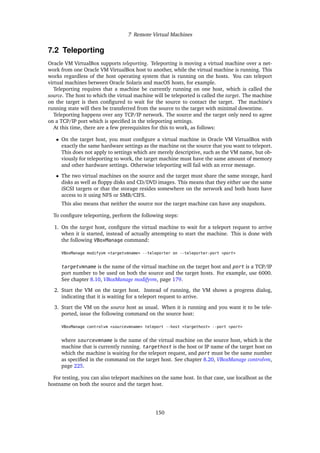7 Remote Virtual Machines
7.2 Teleporting
Oracle VM VirtualBox supports teleporting. Teleporting is moving a virtual machine over a net-
work from one Oracle VM VirtualBox host to another, while the virtual machine is running. This
works regardless of the host operating system that is running on the hosts. You can teleport
virtual machines between Oracle Solaris and macOS hosts, for example.
Teleporting requires that a machine be currently running on one host, which is called the
source. The host to which the virtual machine will be teleported is called the target. The machine
on the target is then configured to wait for the source to contact the target. The machine’s
running state will then be transferred from the source to the target with minimal downtime.
Teleporting happens over any TCP/IP network. The source and the target only need to agree
on a TCP/IP port which is specified in the teleporting settings.
At this time, there are a few prerequisites for this to work, as follows:
• On the target host, you must configure a virtual machine in Oracle VM VirtualBox with
exactly the same hardware settings as the machine on the source that you want to teleport.
This does not apply to settings which are merely descriptive, such as the VM name, but ob-
viously for teleporting to work, the target machine must have the same amount of memory
and other hardware settings. Otherwise teleporting will fail with an error message.
• The two virtual machines on the source and the target must share the same storage, hard
disks as well as floppy disks and CD/DVD images. This means that they either use the same
iSCSI targets or that the storage resides somewhere on the network and both hosts have
access to it using NFS or SMB/CIFS.
This also means that neither the source nor the target machine can have any snapshots.
To configure teleporting, perform the following steps:
1. On the target host, configure the virtual machine to wait for a teleport request to arrive
when it is started, instead of actually attempting to start the machine. This is done with
the following VBoxManage command:
VBoxManage modifyvm <targetvmname> --teleporter on --teleporter-port <port>
targetvmname is the name of the virtual machine on the target host and port is a TCP/IP
port number to be used on both the source and the target hosts. For example, use 6000.
See chapter 8.10, VBoxManage modifyvm, page 179.
2. Start the VM on the target host. Instead of running, the VM shows a progress dialog,
indicating that it is waiting for a teleport request to arrive.
3. Start the VM on the source host as usual. When it is running and you want it to be tele-
ported, issue the following command on the source host:
VBoxManage controlvm <sourcevmname> teleport --host <targethost> --port <port>
where sourcevmname is the name of the virtual machine on the source host, which is the
machine that is currently running. targethost is the host or IP name of the target host on
which the machine is waiting for the teleport request, and port must be the same number
as specified in the command on the target host. See chapter 8.20, VBoxManage controlvm,
page 225.
For testing, you can also teleport machines on the same host. In that case, use localhost as the
hostname on both the source and the target host.
150
 