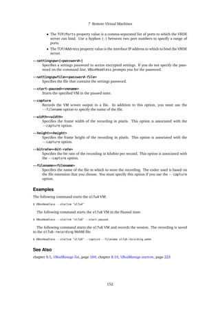 7 Remote Virtual Machines
• The TCP/Ports property value is a comma-separated list of ports to which the VRDE
server can bind. Use a hyphen (-) between two port numbers to specify a range of
ports.
• The TCP/Address property value is the interface IP address to which to bind the VRDE
server.
--settingspw=[<password>]
Specifies a settings password to access encrypted settings. If you do not specify the pass-
word on the command line, VBoxHeadless prompts you for the password.
--settingspwfile=<password-file>
Specifies the file that contains the settings password.
--start-paused=<vmname>
Starts the specified VM in the paused state.
--capture
Records the VM screen output to a file. In addition to this option, you must use the
--filename option to specify the name of the file.
--width=<width>
Specifies the frame width of the recording in pixels. This option is associated with the
--capture option.
--height=<height>
Specifies the frame height of the recording in pixels. This option is associated with the
--capture option.
--bitrate=<bit-rate>
Specifies the bit rate of the recording in kilobits per second. This option is associated with
the --capture option.
--filename=<filename>
Specifies the name of the file in which to store the recording. The codec used is based on
the file extension that you choose. You must specify this option if you use the --capture
option.
Examples
The following command starts the ol7u4 VM:
$ VBoxHeadless --startvm "ol7u4"
The following command starts the ol7u6 VM in the Paused state.
$ VBoxHeadless --startvm "ol7u6" --start-paused
The following command starts the ol7u6 VM and records the session. The recording is saved
to the ol7u6-recording WebM file.
$ VBoxHeadless --startvm "ol7u6" --capture --filename ol7u6-recording.webm
See Also
chapter 8.5, VBoxManage list, page 169, chapter 8.19, VBoxManage startvm, page 223
152
 