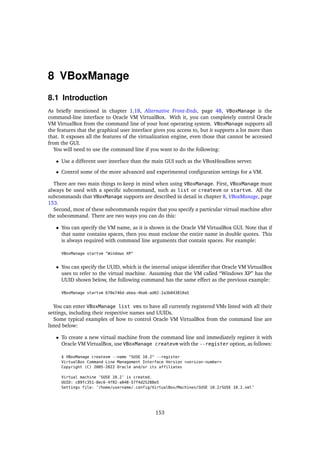 8 VBoxManage
8.1 Introduction
As briefly mentioned in chapter 1.18, Alternative Front-Ends, page 48, VBoxManage is the
command-line interface to Oracle VM VirtualBox. With it, you can completely control Oracle
VM VirtualBox from the command line of your host operating system. VBoxManage supports all
the features that the graphical user interface gives you access to, but it supports a lot more than
that. It exposes all the features of the virtualization engine, even those that cannot be accessed
from the GUI.
You will need to use the command line if you want to do the following:
• Use a different user interface than the main GUI such as the VBoxHeadless server.
• Control some of the more advanced and experimental configuration settings for a VM.
There are two main things to keep in mind when using VBoxManage. First, VBoxManage must
always be used with a specific subcommand, such as list or createvm or startvm. All the
subcommands that VBoxManage supports are described in detail in chapter 8, VBoxManage, page
153.
Second, most of these subcommands require that you specify a particular virtual machine after
the subcommand. There are two ways you can do this:
• You can specify the VM name, as it is shown in the Oracle VM VirtualBox GUI. Note that if
that name contains spaces, then you must enclose the entire name in double quotes. This
is always required with command line arguments that contain spaces. For example:
VBoxManage startvm "Windows XP"
• You can specify the UUID, which is the internal unique identifier that Oracle VM VirtualBox
uses to refer to the virtual machine. Assuming that the VM called “Windows XP” has the
UUID shown below, the following command has the same effect as the previous example:
VBoxManage startvm 670e746d-abea-4ba6-ad02-2a3b043810a5
You can enter VBoxManage list vms to have all currently registered VMs listed with all their
settings, including their respective names and UUIDs.
Some typical examples of how to control Oracle VM VirtualBox from the command line are
listed below:
• To create a new virtual machine from the command line and immediately register it with
Oracle VM VirtualBox, use VBoxManage createvm with the --register option, as follows:
$ VBoxManage createvm --name "SUSE 10.2" --register
VirtualBox Command Line Management Interface Version <version-number>
Copyright (C) 2005-2022 Oracle and/or its affiliates
Virtual machine ’SUSE 10.2’ is created.
UUID: c89fc351-8ec6-4f02-a048-57f4d25288e5
Settings file: ’/home/username/.config/VirtualBox/Machines/SUSE 10.2/SUSE 10.2.xml’
153
 