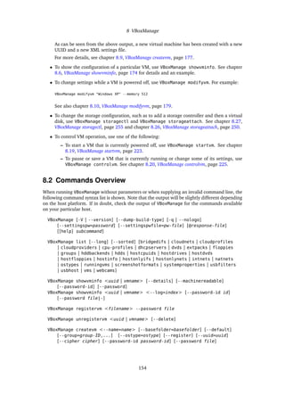 8 VBoxManage
As can be seen from the above output, a new virtual machine has been created with a new
UUID and a new XML settings file.
For more details, see chapter 8.9, VBoxManage createvm, page 177.
• To show the configuration of a particular VM, use VBoxManage showvminfo. See chapter
8.6, VBoxManage showvminfo, page 174 for details and an example.
• To change settings while a VM is powered off, use VBoxManage modifyvm. For example:
VBoxManage modifyvm "Windows XP" --memory 512
See also chapter 8.10, VBoxManage modifyvm, page 179.
• To change the storage configuration, such as to add a storage controller and then a virtual
disk, use VBoxManage storagectl and VBoxManage storageattach. See chapter 8.27,
VBoxManage storagectl, page 255 and chapter 8.26, VBoxManage storageattach, page 250.
• To control VM operation, use one of the following:
– To start a VM that is currently powered off, use VBoxManage startvm. See chapter
8.19, VBoxManage startvm, page 223.
– To pause or save a VM that is currently running or change some of its settings, use
VBoxManage controlvm. See chapter 8.20, VBoxManage controlvm, page 225.
8.2 Commands Overview
When running VBoxManage without parameters or when supplying an invalid command line, the
following command syntax list is shown. Note that the output will be slightly different depending
on the host platform. If in doubt, check the output of VBoxManage for the commands available
on your particular host.
VBoxManage [-V | --version] [--dump-build-type] [-q | --nologo]
[--settingspw=password] [--settingspwfile=pw-file] [@response-file]
[[help] subcommand]
VBoxManage list [--long] [--sorted] [bridgedifs | cloudnets | cloudprofiles
| cloudproviders | cpu-profiles | dhcpservers | dvds | extpacks | floppies
| groups | hddbackends | hdds | hostcpuids | hostdrives | hostdvds
| hostfloppies | hostinfo | hostonlyifs | hostonlynets | intnets | natnets
| ostypes | runningvms | screenshotformats | systemproperties | usbfilters
| usbhost | vms | webcams]
VBoxManage showvminfo <uuid | vmname> [--details] [--machinereadable]
[--password-id] [--password]
VBoxManage showvminfo <uuid | vmname> <--log=index> [--password-id id]
[--password file|-]
VBoxManage registervm <filename> --password file
VBoxManage unregistervm <uuid | vmname> [--delete]
VBoxManage createvm <--name=name> [--basefolder=basefolder] [--default]
[--group=group-ID,...] [--ostype=ostype] [--register] [--uuid=uuid]
[--cipher cipher] [--password-id password-id] [--password file]
154
 