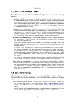 1 First Steps
1.1 Why is Virtualization Useful?
The techniques and features that Oracle VM VirtualBox provides are useful in the following
scenarios:
• Running multiple operating systems simultaneously. Oracle VM VirtualBox enables you
to run more than one OS at a time. This way, you can run software written for one OS on
another, such as Windows software on Linux or a Mac, without having to reboot to use it.
Since you can configure what kinds of virtual hardware should be presented to each such
OS, you can install an old OS such as DOS or OS/2 even if your real computer’s hardware
is no longer supported by that OS.
• Easier software installations. Software vendors can use virtual machines to ship entire
software configurations. For example, installing a complete mail server solution on a real
machine can be a tedious task. With Oracle VM VirtualBox, such a complex setup, often
called an appliance, can be packed into a virtual machine. Installing and running a mail
server becomes as easy as importing such an appliance into Oracle VM VirtualBox.
• Testing and disaster recovery. Once installed, a virtual machine and its virtual hard disks
can be considered a container that can be arbitrarily frozen, woken up, copied, backed up,
and transported between hosts.
Using virtual machines enables you to build and test a multi-node networked service, for
example. Issues with networking, operating system, and software configuration can be
investigated easily.
In addition to that, with the use of another Oracle VM VirtualBox feature called snapshots,
one can save a particular state of a virtual machine and revert back to that state, if nec-
essary. This way, one can freely experiment with a computing environment. If something
goes wrong, such as problems after installing software or infecting the guest with a virus,
you can easily switch back to a previous snapshot and avoid the need of frequent backups
and restores.
Any number of snapshots can be created, allowing you to travel back and forward in virtual
machine time. You can delete snapshots while a VM is running to reclaim disk space.
• Infrastructure consolidation. Virtualization can significantly reduce hardware and elec-
tricity costs. Most of the time, computers today only use a fraction of their potential power
and run with low average system loads. A lot of hardware resources as well as electricity
is thereby wasted. So, instead of running many such physical computers that are only par-
tially used, one can pack many virtual machines onto a few powerful hosts and balance the
loads between them.
1.2 Some Terminology
When dealing with virtualization, and also for understanding the following chapters of this doc-
umentation, it helps to acquaint oneself with a bit of crucial terminology, especially the following
terms:
• Host operating system (host OS). This is the OS of the physical computer on which Oracle
VM VirtualBox was installed. There are versions of Oracle VM VirtualBox for Windows,
macOS, Linux, and Oracle Solaris hosts. See chapter 1.4, Supported Host Operating Systems,
page 5.
Most of the time, this manual discusses all Oracle VM VirtualBox versions together. There
may be platform-specific differences which we will point out where appropriate.
2
 
