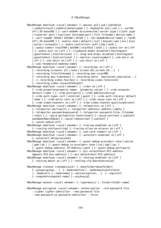 8 VBoxManage
VBoxManage modifyvm <uuid | vmname> [--mouse= ps2 | usb | usbtablet
| usbmultitouch | usbmtscreenpluspad ] [--keyboard= ps2 | usb ] [--uartN=
off | IO-baseIRQ ] [--uart-modeN= disconnected | server pipe | client pipe
| tcpserver port | tcpclient hostname:port | file filename | device-name ]
[--uart-typeN= 16450 | 16550A | 16750 ] [--lpt-modeN=device-name] [--lptN=
off | IO-baseIRQ ] [--audio= none | default | null | dsound | was | oss | alsa
| pulse | coreaudio ] [--audio-controller= ac97 | hda | sb16 ]
[--audio-codec= stac9700 | ad1980 | stac9221 | sb16 ] [--audio-in= on | off
] [--audio-out= on | off ] [--clipboard-mode= disabled | hosttoguest
| guesttohost | bidirectional ] [--drag-and-drop= disabled | hosttoguest
| guesttohost | bidirectional ] [--monitor-count=number] [--usb-ehci= on
| off ] [--usb-ohci= on | off ] [--usb-xhci= on | off ]
[--usb-rename=old-namenew-name]
VBoxManage modifyvm <uuid | vmname> [--recording= on | off ]
[--recording-screens= all | none | screen-ID[,screen-ID...] ]
[--recording-file=filename] [--recording-max-size=MB]
[--recording-max-time=msec] [--recording-opts= key=value[,key=value...]
] [--recording-video-fps=fps] [--recording-video-rate=rate]
[--recording-video-res=widthheight]
VBoxManage modifyvm <uuid | vmname> [--vrde= on | off ]
[--vrde-property=property-name= [property-value] ] [--vrde-extpack=
default | name ] [--vrde-port=port] [--vrde-address=hostip]
[--vrde-auth-type= null | external | guest ] [--vrde-auth-library= default
| name ] [--vrde-multi-con= on | off ] [--vrde-reuse-con= on | off ]
[--vrde-video-channel= on | off ] [--vrde-video-channel-quality=percent]
VBoxManage modifyvm <uuid | vmname> [--teleporter= on | off ]
[--teleporter-port=port] [--teleporter-address= address | empty ]
[--teleporter-password=password] [--teleporter-password-file= filename
| stdin ] [--cpuid-portability-level=level] [--cpuid-set=leaf [:subleaf]
eaxÂăebxÂăecxÂăedx] [--cpuid-remove=leaf [:subleaf] ]
[--cpuid-remove-all]
VBoxManage modifyvm <uuid | vmname> [--tracing-enabled= on | off ]
[--tracing-config=string] [--tracing-allow-vm-access= on | off ]
VBoxManage modifyvm <uuid | vmname> [--usb-card-reader= on | off ]
VBoxManage modifyvm <uuid | vmname> [--autostart-enabled= on | off ]
[--autostart-delay=seconds]
VBoxManage modifyvm <uuid | vmname> [--guest-debug-provider= none | native
| gdb | kd ] [--guest-debug-io-provider= none | tcp | udp | ipc ]
[--guest-debug-address= IP-Address | path ] [--guest-debug-port=port]
VBoxManage modifyvm <uuid | vmname> [--pci-attach=host-PCI-address
[@guest-PCI-bus-address] ] [--pci-detach=host-PCI-address]
VBoxManage modifyvm <uuid | vmname> [--testing-enabled= on | off ]
[--testing-mmio= on | off ] [--testing-cfg-dwordidx=value]
VBoxManage clonevm <vmname|uuid> [--basefolder=basefolder]
[--groups=group,. . . ] [--mode=machine | --mode=machinechildren
| --mode=all] [--name=name] [--options=option,. . . ] [--register]
[--snapshot=snapshot-name] [--uuid=uuid]
VBoxManage movevm <uuid | vmname> [--type=basic] [--folder=folder-name]
VBoxManage encryptvm <uuid | vmname> setencryption --old-password file
--cipher cipher-identifier --new-password file
--new-password-id password-identifier --force
156
 