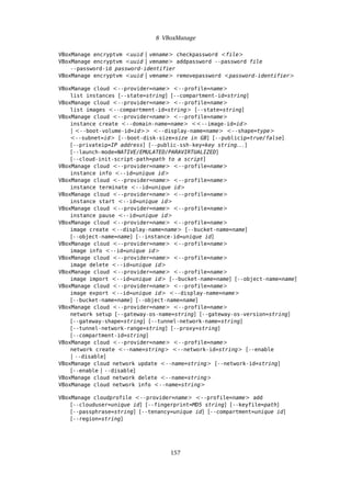 8 VBoxManage
VBoxManage encryptvm <uuid | vmname> checkpassword <file>
VBoxManage encryptvm <uuid | vmname> addpassword --password file
--password-id password-identifier
VBoxManage encryptvm <uuid | vmname> removepassword <password-identifier>
VBoxManage cloud <--provider=name> <--profile=name>
list instances [--state=string] [--compartment-id=string]
VBoxManage cloud <--provider=name> <--profile=name>
list images <--compartment-id=string> [--state=string]
VBoxManage cloud <--provider=name> <--profile=name>
instance create <--domain-name=name> <<--image-id=id>
| <--boot-volume-id=id>> <--display-name=name> <--shape=type>
<--subnet=id> [--boot-disk-size=size in GB] [--publicip=true/false]
[--privateip=IP address] [--public-ssh-key=key string. . . ]
[--launch-mode=NATIVE/EMULATED/PARAVIRTUALIZED]
[--cloud-init-script-path=path to a script]
VBoxManage cloud <--provider=name> <--profile=name>
instance info <--id=unique id>
VBoxManage cloud <--provider=name> <--profile=name>
instance terminate <--id=unique id>
VBoxManage cloud <--provider=name> <--profile=name>
instance start <--id=unique id>
VBoxManage cloud <--provider=name> <--profile=name>
instance pause <--id=unique id>
VBoxManage cloud <--provider=name> <--profile=name>
image create <--display-name=name> [--bucket-name=name]
[--object-name=name] [--instance-id=unique id]
VBoxManage cloud <--provider=name> <--profile=name>
image info <--id=unique id>
VBoxManage cloud <--provider=name> <--profile=name>
image delete <--id=unique id>
VBoxManage cloud <--provider=name> <--profile=name>
image import <--id=unique id> [--bucket-name=name] [--object-name=name]
VBoxManage cloud <--provider=name> <--profile=name>
image export <--id=unique id> <--display-name=name>
[--bucket-name=name] [--object-name=name]
VBoxManage cloud <--provider=name> <--profile=name>
network setup [--gateway-os-name=string] [--gateway-os-version=string]
[--gateway-shape=string] [--tunnel-network-name=string]
[--tunnel-network-range=string] [--proxy=string]
[--compartment-id=string]
VBoxManage cloud <--provider=name> <--profile=name>
network create <--name=string> <--network-id=string> [--enable
| --disable]
VBoxManage cloud network update <--name=string> [--network-id=string]
[--enable | --disable]
VBoxManage cloud network delete <--name=string>
VBoxManage cloud network info <--name=string>
VBoxManage cloudprofile <--provider=name> <--profile=name> add
[--clouduser=unique id] [--fingerprint=MD5 string] [--keyfile=path]
[--passphrase=string] [--tenancy=unique id] [--compartment=unique id]
[--region=string]
157
 
