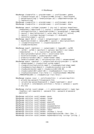 8 VBoxManage
VBoxManage cloudprofile <--provider=name> <--profile=name> update
[--clouduser=unique id] [--fingerprint=MD5 string] [--keyfile=path]
[--passphrase=string] [--tenancy=unique id] [--compartment=unique id]
[--region=string]
VBoxManage cloudprofile <--provider=name> <--profile=name> delete
VBoxManage cloudprofile <--provider=name> <--profile=name> show
VBoxManage import <ovfname | ovaname> [--dry-run] [--options= keepallmacs
| keepnatmacs | importtovdi ] [--vsys=n] [--ostype=ostype] [--vmname=name]
[--settingsfile=file] [--basefolder=folder] [--group=group] [--memory=MB]
[--cpus=n] [--description=text] [--eula= show | accept ] [--unit=n]
[--ignore] [--scsitype= BusLogic | LsiLogic ] [--disk=path]
[--controller=index] [--port=n]
VBoxManage import OCI:// --cloud [--ostype=ostype] [--vmname=name]
[--basefolder=folder] [--memory=MB] [--cpus=n] [--description=text]
<--cloudprofile=profile> <--cloudinstanceid=id>
[--cloudbucket=bucket]
VBoxManage export <machines> <--output=name> [--legacy09 | --ovf09
| --ovf10 | --ovf20] [--manifest] [--options= manifest | iso | nomacs
| nomacsbutnat . . . ] [--vsys=virtual-system-number]
[--description=description-info] [--eula=license-text]
[--eulafile=filename] [--product=product-name]
[--producturl=product-URL] [--vendor=vendor-name]
[--vendorurl=vendor-URL] [--version=version-info] [--vmname=vmname]
VBoxManage export <machine> <--output=cloud-service-provider> [--opc10]
[--vmname=vmname] [--cloud=virtual-system-number]
[--cloudprofile=cloud-profile-name] [--cloudshape=cloud-shape-name]
[--clouddomain=cloud-domain] [--clouddisksize=disk-size-in-GB]
[--cloudbucket=bucket-name] [--cloudocivcn=OCI-VCN-ID]
[--cloudocisubnet=OCI-subnet-ID] [--cloudkeepobject= true | false ]
[--cloudlaunchinstance= true | false ] [--cloudlaunchmode= EMULATED
| PARAVIRTUALIZED ] [--cloudpublicip= true | false ]
VBoxManage signova <ova> <--certificate=file> <--private-key=file>
[--private-key-password-file=password-file
| --private-key-password=password] [--digest-type=type] [--pkcs7
| --no-pkcs7] [--intermediate-cert=file] [--force] [--verbose] [--quiet]
[--dry-run]
VBoxManage startvm <uuid | vmname . . . > [--putenv=name[=value]] [--type= [gui
| headless | sdl | separate] ] --password file --password-id password
identifier
VBoxManage controlvm <uuid | vmname> pause
VBoxManage controlvm <uuid | vmname> resume
VBoxManage controlvm <uuid | vmname> reset
VBoxManage controlvm <uuid | vmname> poweroff
VBoxManage controlvm <uuid | vmname> savestate
VBoxManage controlvm <uuid | vmname> acpipowerbutton
VBoxManage controlvm <uuid | vmname> acpisleepbutton
VBoxManage controlvm <uuid | vmname> reboot
VBoxManage controlvm <uuid | vmname> shutdown [--force]
VBoxManage controlvm <uuid | vmname> keyboardputscancode <hex> [hex. . . ]
VBoxManage controlvm <uuid | vmname> keyboardputstring <string> [string. . . ]
158
 