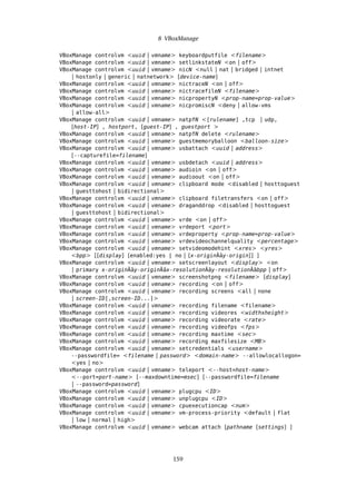 8 VBoxManage
VBoxManage controlvm <uuid | vmname> keyboardputfile <filename>
VBoxManage controlvm <uuid | vmname> setlinkstateN <on | off>
VBoxManage controlvm <uuid | vmname> nicN <null | nat | bridged | intnet
| hostonly | generic | natnetwork> [device-name]
VBoxManage controlvm <uuid | vmname> nictraceN <on | off>
VBoxManage controlvm <uuid | vmname> nictracefileN <filename>
VBoxManage controlvm <uuid | vmname> nicpropertyN <prop-name=prop-value>
VBoxManage controlvm <uuid | vmname> nicpromiscN <deny | allow-vms
| allow-all>
VBoxManage controlvm <uuid | vmname> natpfN <[rulename] ,tcp | udp,
[host-IP] , hostport, [guest-IP] , guestport >
VBoxManage controlvm <uuid | vmname> natpfN delete <rulename>
VBoxManage controlvm <uuid | vmname> guestmemoryballoon <balloon-size>
VBoxManage controlvm <uuid | vmname> usbattach <uuid | address>
[--capturefile=filename]
VBoxManage controlvm <uuid | vmname> usbdetach <uuid | address>
VBoxManage controlvm <uuid | vmname> audioin <on | off>
VBoxManage controlvm <uuid | vmname> audioout <on | off>
VBoxManage controlvm <uuid | vmname> clipboard mode <disabled | hosttoguest
| guesttohost | bidirectional>
VBoxManage controlvm <uuid | vmname> clipboard filetransfers <on | off>
VBoxManage controlvm <uuid | vmname> draganddrop <disabled | hosttoguest
| guesttohost | bidirectional>
VBoxManage controlvm <uuid | vmname> vrde <on | off>
VBoxManage controlvm <uuid | vmname> vrdeport <port>
VBoxManage controlvm <uuid | vmname> vrdeproperty <prop-name=prop-value>
VBoxManage controlvm <uuid | vmname> vrdevideochannelquality <percentage>
VBoxManage controlvm <uuid | vmname> setvideomodehint <xres> <yres>
<bpp> [[display] [enabled:yes | no | [x-originÂăy-origin]] ]
VBoxManage controlvm <uuid | vmname> setscreenlayout <display> <on
| primary x-originÂăy-originÂăx-resolutionÂăy-resolutionÂăbpp | off>
VBoxManage controlvm <uuid | vmname> screenshotpng <filename> [display]
VBoxManage controlvm <uuid | vmname> recording <on | off>
VBoxManage controlvm <uuid | vmname> recording screens <all | none
| screen-ID[,screen-ID...]>
VBoxManage controlvm <uuid | vmname> recording filename <filename>
VBoxManage controlvm <uuid | vmname> recording videores <widthxheight>
VBoxManage controlvm <uuid | vmname> recording videorate <rate>
VBoxManage controlvm <uuid | vmname> recording videofps <fps>
VBoxManage controlvm <uuid | vmname> recording maxtime <sec>
VBoxManage controlvm <uuid | vmname> recording maxfilesize <MB>
VBoxManage controlvm <uuid | vmname> setcredentials <username>
--passwordfile= <filename | password> <domain-name> --allowlocallogon=
<yes | no>
VBoxManage controlvm <uuid | vmname> teleport <--host=host-name>
<--port=port-name> [--maxdowntime=msec] [--passwordfile=filename
| --password=password]
VBoxManage controlvm <uuid | vmname> plugcpu <ID>
VBoxManage controlvm <uuid | vmname> unplugcpu <ID>
VBoxManage controlvm <uuid | vmname> cpuexecutioncap <num>
VBoxManage controlvm <uuid | vmname> vm-process-priority <default | flat
| low | normal | high>
VBoxManage controlvm <uuid | vmname> webcam attach [pathname [settings] ]
159
 