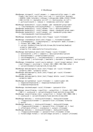 8 VBoxManage
VBoxManage storagectl <uuid | vmname> <--name=controller-name> [--add=
floppy | ide | pcie | sas | sata | scsi | usb ] [--controller= BusLogic
| I82078 | ICH6 | IntelAhci | LSILogic | LSILogicSAS | NVMe | PIIX3 | PIIX4
| USB | VirtIO ] [--bootable= on | off ] [--hostiocache= on | off ]
[--portcount=count] [--remove] [--rename=new-controller-name]
VBoxManage bandwidthctl <uuid | vmname> add <bandwidth-group-name>
<--limit=bandwidth-limit[k|m|g|K|M|G]> <--type=disk|network>
VBoxManage bandwidthctl <uuid | vmname> list [--machinereadable]
VBoxManage bandwidthctl <uuid | vmname> remove <bandwidth-group-name>
VBoxManage bandwidthctl <uuid | vmname> set <bandwidth-group-name>
<--limit=bandwidth-limit[k|m|g|K|M|G]>
VBoxManage showmediuminfo [disk | dvd | floppy] <uuid | filename>
VBoxManage createmedium [disk | dvd | floppy] <--filename=filename>
[--size=megabytes | --sizebyte=bytes] [--diffparent= UUID | filename ]
[--format= VDI | VMDK | VHD ]
[--variant Standard,Fixed,Split2G,Stream,ESX,Formatted,RawDisk]
--property name=value. . .
--property-file name=/path/to/file/with/value. . .
VBoxManage modifymedium [disk | dvd | floppy] <uuid | filename>
[--autoreset=on | off] [--compact] [--description=description]
[--move=pathname] [--property=name=[value]]
[--resize=megabytes | --resizebyte=bytes] [--setlocation=pathname]
[--type=normal | writethrough | immutable | shareable | readonly | multiattach]
VBoxManage clonemedium <uuid | source-medium> <uuid | target-medium> [disk
| dvd | floppy] [--existing] [--format= VDI | VMDK | VHD | RAW | other ]
[--variant=Standard,Fixed,Split2G,Stream,ESX]
VBoxManage mediumproperty [disk | dvd | floppy] set <uuid | filename>
<property-name> <property-value>
VBoxManage mediumproperty [disk | dvd | floppy] get <uuid | filename>
<property-name>
VBoxManage mediumproperty [disk | dvd | floppy] delete <uuid | filename>
<property-name>
VBoxManage encryptmedium <uuid | filename> [--cipher=cipher-ID]
[--newpassword=password] [--newpasswordid=password-ID]
[--oldpassword=password]
VBoxManage checkmediumpwd <uuid | filename> <password-file>
VBoxManage convertfromraw <inputfile> <outputfile> [--format= VDI | VMDK
| VHD ] [--uuid=uuid] [--variant=Standard,Fixed,Split2G,Stream,ESX]
VBoxManage convertfromraw stdin <outputfile> [--format= VDI | VMDK | VHD ]
[--uuid=uuid] [--variant=Standard,Fixed,Split2G,Stream,ESX]
VBoxManage mediumio <--disk=uuid|filename | --dvd=uuid|filename
| --floppy=uuid|filename> [--password-file=-|filename] formatfat
[--quick]
VBoxManage mediumio <--disk=uuid|filename | --dvd=uuid|filename
| --floppy=uuid|filename> [--password-file=-|filename] cat [--hex]
[--offset=byte-offset] [--size=bytes] [--output=-|filename]
VBoxManage mediumio <--disk=uuid|filename | --dvd=uuid|filename
| --floppy=uuid|filename> [--password-file=-|filename] stream
[--format=image-format] [--variant=image-variant] [--output=-|filename]
161
 