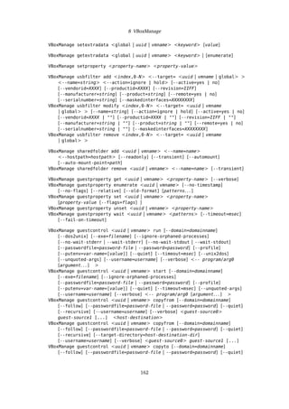 8 VBoxManage
VBoxManage setextradata <global | uuid | vmname> <keyword> [value]
VBoxManage getextradata <global | uuid | vmname> <keyword> | [enumerate]
VBoxManage setproperty <property-name> <property-value>
VBoxManage usbfilter add <index,0-N> <--target= <uuid | vmname | global> >
<--name=string> <--action=ignore | hold> [--active=yes | no]
[--vendorid=XXXX] [--productid=XXXX] [--revision=IIFF]
[--manufacturer=string] [--product=string] [--remote=yes | no]
[--serialnumber=string] [--maskedinterfaces=XXXXXXXX]
VBoxManage usbfilter modify <index,0-N> <--target= <uuid | vmname
| global> > [--name=string] [--action=ignore | hold] [--active=yes | no]
[--vendorid=XXXX | ""] [--productid=XXXX | ""] [--revision=IIFF | ""]
[--manufacturer=string | ""] [--product=string | ""] [--remote=yes | no]
[--serialnumber=string | ""] [--maskedinterfaces=XXXXXXXX]
VBoxManage usbfilter remove <index,0-N> <--target= <uuid | vmname
| global> >
VBoxManage sharedfolder add <uuid | vmname> <--name=name>
<--hostpath=hostpath> [--readonly] [--transient] [--automount]
[--auto-mount-point=path]
VBoxManage sharedfolder remove <uuid | vmname> <--name=name> [--transient]
VBoxManage guestproperty get <uuid | vmname> <property-name> [--verbose]
VBoxManage guestproperty enumerate <uuid | vmname> [--no-timestamp]
[--no-flags] [--relative] [--old-format] [patterns. . . ]
VBoxManage guestproperty set <uuid | vmname> <property-name>
[property-value [--flags=flags] ]
VBoxManage guestproperty unset <uuid | vmname> <property-name>
VBoxManage guestproperty wait <uuid | vmname> <patterns> [--timeout=msec]
[--fail-on-timeout]
VBoxManage guestcontrol <uuid | vmname> run [--domain=domainname]
[--dos2unix] [--exe=filename] [--ignore-orphaned-processes]
[--no-wait-stderr | --wait-stderr] [--no-wait-stdout | --wait-stdout]
[--passwordfile=password-file | --password=password] [--profile]
[--putenv=var-name=[value]] [--quiet] [--timeout=msec] [--unix2dos]
[--unquoted-args] [--username=username] [--verbose] <-- program/arg0
[argument. . . ] >
VBoxManage guestcontrol <uuid | vmname> start [--domain=domainname]
[--exe=filename] [--ignore-orphaned-processes]
[--passwordfile=password-file | --password=password] [--profile]
[--putenv=var-name=[value]] [--quiet] [--timeout=msec] [--unquoted-args]
[--username=username] [--verbose] <-- program/arg0 [argument. . . ] >
VBoxManage guestcontrol <uuid | vmname> copyfrom [--domain=domainname]
[--follow] [--passwordfile=password-file | --password=password] [--quiet]
[--recursive] [--username=username] [--verbose] <guest-source0>
guest-source1 [...] <host-destination>
VBoxManage guestcontrol <uuid | vmname> copyfrom [--domain=domainname]
[--follow] [--passwordfile=password-file | --password=password] [--quiet]
[--recursive] [--target-directory=host-destination-dir]
[--username=username] [--verbose] <guest-source0> guest-source1 [...]
VBoxManage guestcontrol <uuid | vmname> copyto [--domain=domainname]
[--follow] [--passwordfile=password-file | --password=password] [--quiet]
162
 