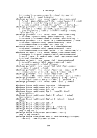 8 VBoxManage
[--recursive] [--username=username] [--verbose] <host-source0>
host-source1 [...] <guest-destination>
VBoxManage guestcontrol <uuid | vmname> copyto [--domain=domainname]
[--follow] [--passwordfile=password-file | --password=password] [--quiet]
[--recursive] [--target-directory=guest-destination-dir]
[--username=username] [--verbose] <host-source0> host-source1 [...]
VBoxManage guestcontrol <uuid | vmname> mkdir [--domain=domainname]
[--mode=mode] [--parents] [--passwordfile=password-file
| --password=password] [--quiet] [--username=username] [--verbose]
<guest-directory. . . >
VBoxManage guestcontrol <uuid | vmname> rmdir [--domain=domainname]
[--passwordfile=password-file | --password=password] [--quiet]
[--recursive] [--username=username] [--verbose] <guest-directory. . . >
VBoxManage guestcontrol <uuid | vmname> rm [--domain=domainname] [--force]
[--passwordfile=password-file | --password=password] [--quiet]
[--username=username] [--verbose] <guest-directory. . . >
VBoxManage guestcontrol <uuid | vmname> mv [--domain=domainname]
[--passwordfile=password-file | --password=password] [--quiet]
[--username=username] [--verbose] <source. . . > <destination-directory>
VBoxManage guestcontrol <uuid | vmname> mktemp [--domain=domainname]
[--mode=mode] [--passwordfile=password-file | --password=password]
[--quiet] [--secure] [--tmpdir=directory-name] [--username=username]
[--verbose] <template-name>
VBoxManage guestcontrol <uuid | vmname> stat [--domain=domainname]
[--passwordfile=password-file | --password=password] [--quiet]
[--username=username] [--verbose] <filename>
VBoxManage guestcontrol <uuid | vmname> list <all | files | processes
| sessions> [--quiet] [--verbose]
VBoxManage guestcontrol <uuid | vmname> closeprocess [--session-id=ID
| --session-name=name-or-pattern] [--quiet] [--verbose] <PID. . . >
VBoxManage guestcontrol <uuid | vmname> closesession [--all
| --session-id=ID | --session-name=name-or-pattern] [--quiet] [--verbose]
VBoxManage guestcontrol <uuid | vmname> updatega [--quiet] [--verbose]
[--source=guest-additions.ISO] [--wait-start] [-- [argument. . . ] ]
VBoxManage guestcontrol <uuid | vmname> watch [--quiet] [--verbose]
VBoxManage debugvm <uuid|vmname> dumpvmcore [--filename=name]
VBoxManage debugvm <uuid|vmname> info <item> [args. . . ]
VBoxManage debugvm <uuid|vmname> injectnmi
VBoxManage debugvm <uuid|vmname> log [[--release] | [--debug]]
[group-settings. . . ]
VBoxManage debugvm <uuid|vmname> logdest [[--release] | [--debug]]
[destinations. . . ]
VBoxManage debugvm <uuid|vmname> logflags [[--release] | [--debug]]
[flags. . . ]
VBoxManage debugvm <uuid|vmname> osdetect
VBoxManage debugvm <uuid|vmname> osinfo
VBoxManage debugvm <uuid|vmname> osdmesg [--lines=lines]
VBoxManage debugvm <uuid|vmname> getregisters [--cpu=id]
[reg-set.reg-name. . . ]
VBoxManage debugvm <uuid|vmname> setregisters [--cpu=id]
[reg-set.reg-name=value. . . ]
VBoxManage debugvm <uuid|vmname> show [[--human-readable] | [--sh-export]
| [--sh-eval] | [--cmd-set]] [settings-item. . . ]
163
 