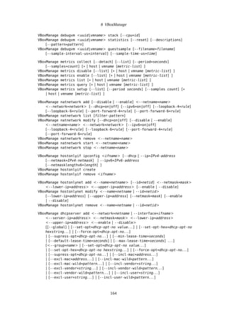 8 VBoxManage
VBoxManage debugvm <uuid|vmname> stack [--cpu=id]
VBoxManage debugvm <uuid|vmname> statistics [--reset] [--descriptions]
[--pattern=pattern]
VBoxManage debugvm <uuid|vmname> guestsample [--filename=filename]
[--sample-interval-us=interval] [--sample-time-us=time]
VBoxManage metrics collect [--detach] [--list] [--period=seconds]
[--samples=count] [* | host | vmname [metric-list] ]
VBoxManage metrics disable [--list] [* | host | vmname [metric-list] ]
VBoxManage metrics enable [--list] [* | host | vmname [metric-list] ]
VBoxManage metrics list [* | host | vmname [metric-list] ]
VBoxManage metrics query [* | host | vmname [metric-list] ]
VBoxManage metrics setup [--list] [--period seconds] [--samples count] [*
| host | vmname [metric-list] ]
VBoxManage natnetwork add [--disable | --enable] <--netname=name>
<--network=network> [--dhcp=on|off] [--ipv6=on|off] [--loopback-4=rule]
[--loopback-6=rule] [--port-forward-4=rule] [--port-forward-6=rule]
VBoxManage natnetwork list [filter-pattern]
VBoxManage natnetwork modify [--dhcp=on|off] [--disable | --enable]
<--netname=name> <--network=network> [--ipv6=on|off]
[--loopback-4=rule] [--loopback-6=rule] [--port-forward-4=rule]
[--port-forward-6=rule]
VBoxManage natnetwork remove <--netname=name>
VBoxManage natnetwork start <--netname=name>
VBoxManage natnetwork stop <--netname=name>
VBoxManage hostonlyif ipconfig <ifname> [--dhcp | --ip=IPv4-address
[--netmask=IPv4-netmask] | --ipv6=IPv6-address
[--netmasklengthv6=length] ]
VBoxManage hostonlyif create
VBoxManage hostonlyif remove <ifname>
VBoxManage hostonlynet add <--name=netname> [--id=netid] <--netmask=mask>
<--lower-ip=address> <--upper-ip=address> [--enable | --disable]
VBoxManage hostonlynet modify <--name=netname | --id=netid>
[--lower-ip=address] [--upper-ip=address] [--netmask=mask] [--enable
| --disable]
VBoxManage hostonlynet remove <--name=netname | --id=netid>
VBoxManage dhcpserver add <--network=netname | --interface=ifname>
<--server-ip=address> <--netmask=mask> <--lower-ip=address>
<--upper-ip=address> <--enable | --disable>
[[--global] | [--set-opt=dhcp-opt-no value. . . ] | [--set-opt-hex=dhcp-opt-no
hexstring. . . ] | [--force-opt=dhcp-opt-no. . . ]
| [--supress-opt=dhcp-opt-no. . . ] | [--min-lease-time=seconds]
| [--default-lease-time=seconds] | [--max-lease-time=seconds] . . . ]
[<--group=name> | [--set-opt=dhcp-opt-no value. . . ]
| [--set-opt-hex=dhcp-opt-no hexstring. . . ] | [--force-opt=dhcp-opt-no. . . ]
| [--supress-opt=dhcp-opt-no. . . ] | [--incl-mac=address. . . ]
| [--excl-mac=address. . . ] | [--incl-mac-wild=pattern. . . ]
| [--excl-mac-wild=pattern. . . ] | [--incl-vendor=string. . . ]
| [--excl-vendor=string. . . ] | [--incl-vendor-wild=pattern. . . ]
| [--excl-vendor-wild=pattern. . . ] | [--incl-user=string. . . ]
| [--excl-user=string. . . ] | [--incl-user-wild=pattern. . . ]
164
 