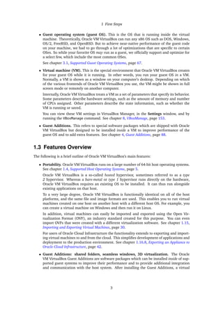 1 First Steps
• Guest operating system (guest OS). This is the OS that is running inside the virtual
machine. Theoretically, Oracle VM VirtualBox can run any x86 OS such as DOS, Windows,
OS/2, FreeBSD, and OpenBSD. But to achieve near-native performance of the guest code
on your machine, we had to go through a lot of optimizations that are specific to certain
OSes. So while your favorite OS may run as a guest, we officially support and optimize for
a select few, which include the most common OSes.
See chapter 3.1, Supported Guest Operating Systems, page 67.
• Virtual machine (VM). This is the special environment that Oracle VM VirtualBox creates
for your guest OS while it is running. In other words, you run your guest OS in a VM.
Normally, a VM is shown as a window on your computer’s desktop. Depending on which
of the various frontends of Oracle VM VirtualBox you use, the VM might be shown in full
screen mode or remotely on another computer.
Internally, Oracle VM VirtualBox treats a VM as a set of parameters that specify its behavior.
Some parameters describe hardware settings, such as the amount of memory and number
of CPUs assigned. Other parameters describe the state information, such as whether the
VM is running or saved.
You can view these VM settings in VirtualBox Manager, in the Settings window, and by
running the VBoxManage command. See chapter 8, VBoxManage, page 153.
• Guest Additions. This refers to special software packages which are shipped with Oracle
VM VirtualBox but designed to be installed inside a VM to improve performance of the
guest OS and to add extra features. See chapter 4, Guest Additions, page 88.
1.3 Features Overview
The following is a brief outline of Oracle VM VirtualBox’s main features:
• Portability. Oracle VM VirtualBox runs on a large number of 64-bit host operating systems.
See chapter 1.4, Supported Host Operating Systems, page 5.
Oracle VM VirtualBox is a so-called hosted hypervisor, sometimes referred to as a type
2 hypervisor. Whereas a bare-metal or type 1 hypervisor runs directly on the hardware,
Oracle VM VirtualBox requires an existing OS to be installed. It can thus run alongside
existing applications on that host.
To a very large degree, Oracle VM VirtualBox is functionally identical on all of the host
platforms, and the same file and image formats are used. This enables you to run virtual
machines created on one host on another host with a different host OS. For example, you
can create a virtual machine on Windows and then run it on Linux.
In addition, virtual machines can easily be imported and exported using the Open Vir-
tualization Format (OVF), an industry standard created for this purpose. You can even
import OVFs that were created with a different virtualization software. See chapter 1.15,
Importing and Exporting Virtual Machines, page 30.
For users of Oracle Cloud Infrastructure the functionality extends to exporting and import-
ing virtual machines to and from the cloud. This simplifies development of applications and
deployment to the production environment. See chapter 1.16.8, Exporting an Appliance to
Oracle Cloud Infrastructure, page 42.
• Guest Additions: shared folders, seamless windows, 3D virtualization. The Oracle
VM VirtualBox Guest Additions are software packages which can be installed inside of sup-
ported guest systems to improve their performance and to provide additional integration
and communication with the host system. After installing the Guest Additions, a virtual
3
 