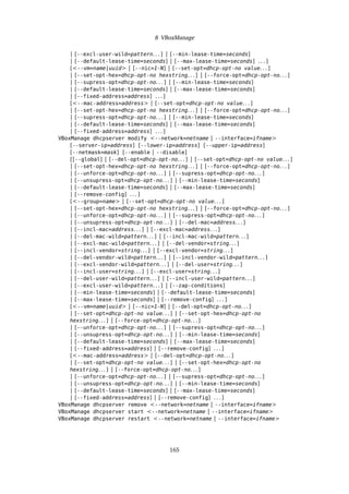 8 VBoxManage
| [--excl-user-wild=pattern. . . ] | [--min-lease-time=seconds]
| [--default-lease-time=seconds] | [--max-lease-time=seconds] . . . ]
[<--vm=name|uuid> | [--nic=1-N] | [--set-opt=dhcp-opt-no value. . . ]
| [--set-opt-hex=dhcp-opt-no hexstring. . . ] | [--force-opt=dhcp-opt-no. . . ]
| [--supress-opt=dhcp-opt-no. . . ] | [--min-lease-time=seconds]
| [--default-lease-time=seconds] | [--max-lease-time=seconds]
| [--fixed-address=address] . . . ]
[<--mac-address=address> | [--set-opt=dhcp-opt-no value. . . ]
| [--set-opt-hex=dhcp-opt-no hexstring. . . ] | [--force-opt=dhcp-opt-no. . . ]
| [--supress-opt=dhcp-opt-no. . . ] | [--min-lease-time=seconds]
| [--default-lease-time=seconds] | [--max-lease-time=seconds]
| [--fixed-address=address] . . . ]
VBoxManage dhcpserver modify <--network=netname | --interface=ifname>
[--server-ip=address] [--lower-ip=address] [--upper-ip=address]
[--netmask=mask] [--enable | --disable]
[[--global] | [--del-opt=dhcp-opt-no. . . ] | [--set-opt=dhcp-opt-no value. . . ]
| [--set-opt-hex=dhcp-opt-no hexstring. . . ] | [--force-opt=dhcp-opt-no. . . ]
| [--unforce-opt=dhcp-opt-no. . . ] | [--supress-opt=dhcp-opt-no. . . ]
| [--unsupress-opt=dhcp-opt-no. . . ] | [--min-lease-time=seconds]
| [--default-lease-time=seconds] | [--max-lease-time=seconds]
| [--remove-config] . . . ]
[<--group=name> | [--set-opt=dhcp-opt-no value. . . ]
| [--set-opt-hex=dhcp-opt-no hexstring. . . ] | [--force-opt=dhcp-opt-no. . . ]
| [--unforce-opt=dhcp-opt-no. . . ] | [--supress-opt=dhcp-opt-no. . . ]
| [--unsupress-opt=dhcp-opt-no. . . ] | [--del-mac=address. . . ]
| [--incl-mac=address. . . ] | [--excl-mac=address. . . ]
| [--del-mac-wild=pattern. . . ] | [--incl-mac-wild=pattern. . . ]
| [--excl-mac-wild=pattern. . . ] | [--del-vendor=string. . . ]
| [--incl-vendor=string. . . ] | [--excl-vendor=string. . . ]
| [--del-vendor-wild=pattern. . . ] | [--incl-vendor-wild=pattern. . . ]
| [--excl-vendor-wild=pattern. . . ] | [--del-user=string. . . ]
| [--incl-user=string. . . ] | [--excl-user=string. . . ]
| [--del-user-wild=pattern. . . ] | [--incl-user-wild=pattern. . . ]
| [--excl-user-wild=pattern. . . ] | [--zap-conditions]
| [--min-lease-time=seconds] | [--default-lease-time=seconds]
| [--max-lease-time=seconds] | [--remove-config] . . . ]
[<--vm=name|uuid> | [--nic=1-N] | [--del-opt=dhcp-opt-no. . . ]
| [--set-opt=dhcp-opt-no value. . . ] | [--set-opt-hex=dhcp-opt-no
hexstring. . . ] | [--force-opt=dhcp-opt-no. . . ]
| [--unforce-opt=dhcp-opt-no. . . ] | [--supress-opt=dhcp-opt-no. . . ]
| [--unsupress-opt=dhcp-opt-no. . . ] | [--min-lease-time=seconds]
| [--default-lease-time=seconds] | [--max-lease-time=seconds]
| [--fixed-address=address] | [--remove-config] . . . ]
[<--mac-address=address> | [--del-opt=dhcp-opt-no. . . ]
| [--set-opt=dhcp-opt-no value. . . ] | [--set-opt-hex=dhcp-opt-no
hexstring. . . ] | [--force-opt=dhcp-opt-no. . . ]
| [--unforce-opt=dhcp-opt-no. . . ] | [--supress-opt=dhcp-opt-no. . . ]
| [--unsupress-opt=dhcp-opt-no. . . ] | [--min-lease-time=seconds]
| [--default-lease-time=seconds] | [--max-lease-time=seconds]
| [--fixed-address=address] | [--remove-config] . . . ]
VBoxManage dhcpserver remove <--network=netname | --interface=ifname>
VBoxManage dhcpserver start <--network=netname | --interface=ifname>
VBoxManage dhcpserver restart <--network=netname | --interface=ifname>
165
 
