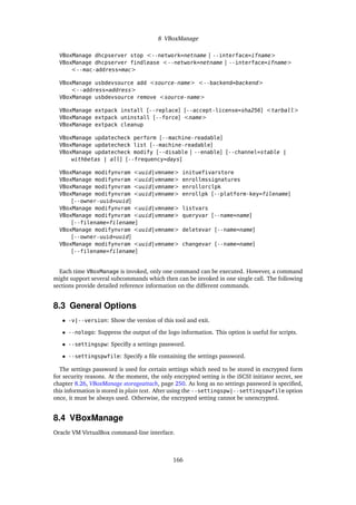 8 VBoxManage
VBoxManage dhcpserver stop <--network=netname | --interface=ifname>
VBoxManage dhcpserver findlease <--network=netname | --interface=ifname>
<--mac-address=mac>
VBoxManage usbdevsource add <source-name> <--backend=backend>
<--address=address>
VBoxManage usbdevsource remove <source-name>
VBoxManage extpack install [--replace] [--accept-license=sha256] <tarball>
VBoxManage extpack uninstall [--force] <name>
VBoxManage extpack cleanup
VBoxManage updatecheck perform [--machine-readable]
VBoxManage updatecheck list [--machine-readable]
VBoxManage updatecheck modify [--disable | --enable] [--channel=stable |
withbetas | all] [--frequency=days]
VBoxManage modifynvram <uuid|vmname> inituefivarstore
VBoxManage modifynvram <uuid|vmname> enrollmssignatures
VBoxManage modifynvram <uuid|vmname> enrollorclpk
VBoxManage modifynvram <uuid|vmname> enrollpk [--platform-key=filename]
[--owner-uuid=uuid]
VBoxManage modifynvram <uuid|vmname> listvars
VBoxManage modifynvram <uuid|vmname> queryvar [--name=name]
[--filename=filename]
VBoxManage modifynvram <uuid|vmname> deletevar [--name=name]
[--owner-uuid=uuid]
VBoxManage modifynvram <uuid|vmname> changevar [--name=name]
[--filename=filename]
Each time VBoxManage is invoked, only one command can be executed. However, a command
might support several subcommands which then can be invoked in one single call. The following
sections provide detailed reference information on the different commands.
8.3 General Options
• -v|--version: Show the version of this tool and exit.
• --nologo: Suppress the output of the logo information. This option is useful for scripts.
• --settingspw: Specifiy a settings password.
• --settingspwfile: Specify a file containing the settings password.
The settings password is used for certain settings which need to be stored in encrypted form
for security reasons. At the moment, the only encrypted setting is the iSCSI initiator secret, see
chapter 8.26, VBoxManage storageattach, page 250. As long as no settings password is specified,
this information is stored in plain text. After using the --settingspw|--settingspwfile option
once, it must be always used. Otherwise, the encrypted setting cannot be unencrypted.
8.4 VBoxManage
Oracle VM VirtualBox command-line interface.
166
 