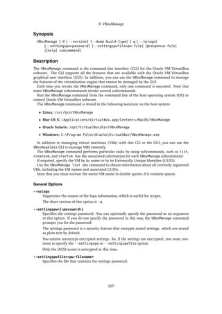 8 VBoxManage
Synopsis
VBoxManage [-V | --version] [--dump-build-type] [-q | --nologo]
[--settingspw=password] [--settingspwfile=pw-file] [@response-file]
[[help] subcommand]
Description
The VBoxManage command is the command-line interface (CLI) for the Oracle VM VirtualBox
software. The CLI supports all the features that are available with the Oracle VM VirtualBox
graphical user interface (GUI). In addition, you can use the VBoxManage command to manage
the features of the virtualization engine that cannot be managed by the GUI.
Each time you invoke the VBoxManage command, only one command is executed. Note that
some VBoxManage subcommands invoke several subcommands.
Run the VBoxManage command from the command line of the host operating system (OS) to
control Oracle VM VirtualBox software.
The VBoxManage command is stored in the following locations on the host system:
• Linux: /usr/bin/VBoxManage
• Mac OS X: /Applications/VirtualBox.app/Contents/MacOS/VBoxManage
• Oracle Solaris: /opt/VirtualBox/bin/VBoxManage
• Windows: C:Program FilesOracleVirtualBoxVBoxManage.exe
In addition to managing virtual machines (VMs) with this CLI or the GUI, you can use the
VBoxHeadless CLI to manage VMs remotely.
The VBoxManage command performs particular tasks by using subcommands, such as list,
createvm, and startvm. See the associated information for each VBoxManage subcommand.
If required, specify the VM by its name or by its Universally Unique Identifier (UUID).
Use the VBoxManage list vms command to obtain information about all currently registered
VMs, including the VM names and associated UUIDs.
Note that you must enclose the entire VM name in double quotes if it contains spaces.
General Options
--nologo
Suppresses the output of the logo information, which is useful for scripts.
The short version of this option is -q.
--settingspw=[<password>]
Specifies the settings password. You can optionally specify the password as an argument
to this option. If you do not specify the password in this way, the VBoxManage command
prompts you for the password.
The settings password is a security feature that encrypts stored settings, which are stored
as plain text by default.
You cannot unencrypt encrypted settings. So, if the settings are encrypted, you must con-
tinue to specify the --settingspw or --settingspwfile option.
Only the iSCSI secret is encrypted at this time.
--settingspwfile=<pw-filename>
Specifies the file that contains the settings password.
167
 
