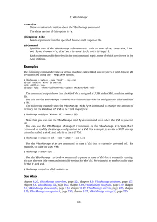 8 VBoxManage
--version
Shows version information about the VBoxManage command.
The short version of this option is -V.
@response-file
Loads arguments from the specified Bourne shell response file.
subcommand
Specifies one of the VBoxManage subcommands, such as controlvm, createvm, list,
modifyvm, showvminfo, startvm, storageattach, and storagectl.
Each subcommand is described in its own command topic, some of which are shown in See
Also sections.
Examples
The following command creates a virtual machine called Win8 and registers it with Oracle VM
VirtualBox by using the --register option.
$ VBoxManage createvm --name "Win8" --register
Virtual machine ’Win8’ is created.
UUID: <UUID-string>
Settings file: ’/home/<username>/VirtualBox VMs/Win8/Win8.vbox’
The command output shows that the Win8 VM is assigned a UUID and an XML machine settings
file.
You can use the VBoxManage showvminfo command to view the configuration information of
a VM.
The following example uses the VBoxManage modifyvm command to change the amount of
memory for the Windows XP VM to be 1024 megabytes:
$ VBoxManage modifyvm "Windows XP" --memory 1024
Note that you can use the VBoxManage modifyvm command even when the VM is powered
off.
You can use the VBoxManage storagectl command or the VBoxManage storageattach
command to modify the storage configuration for a VM. For example, to create a SATA storage
controller called sata01 and add it to the ol7 VM:
$ VBoxManage storagectl ol7 --name "sata01" --add sata
Use the VBoxManage startvm command to start a VM that is currently powered off. For
example, to start the win7 VM:
$ VBoxManage startvm win7
Use the VBoxManage controlvm command to pause or save a VM that is currently running.
You can also use this command to modify settings for the VM. For example, to enable audio input
for the ol6u9 VM.
$ VBoxManage controlvm ol6u9 audioin on
See Also
chapter 8.20, VBoxManage controlvm, page 225, chapter 8.9, VBoxManage createvm, page 177,
chapter 8.5, VBoxManage list, page 169, chapter 8.10, VBoxManage modifyvm, page 179, chapter
8.6, VBoxManage showvminfo, page 174, chapter 8.19, VBoxManage startvm, page 223, chapter
8.26, VBoxManage storageattach, page 250, chapter 8.27, VBoxManage storagectl, page 255
168
 