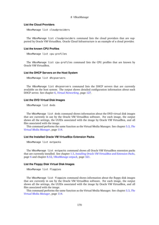 8 VBoxManage
List the Cloud Providers
VBoxManage list cloudproviders
The VBoxManage list cloudproviders command lists the cloud providers that are sup-
ported by Oracle VM VirtualBox. Oracle Cloud Infrastructure is an example of a cloud provider.
List the known CPU Profiles
VBoxManage list cpu-profiles
The VBoxManage list cpu-profiles command lists the CPU profiles that are known by
Oracle VM VirtualBox.
List the DHCP Servers on the Host System
VBoxManage list dhcpservers
The VBoxManage list dhcpservers command lists the DHCP servers that are currently
available on the host system. The output shows detailed configuration information about each
DHCP server. See chapter 6, Virtual Networking, page 127.
List the DVD Virtual Disk Images
VBoxManage list dvds
The VBoxManage list dvds command shows information about the DVD virtual disk images
that are currently in use by the Oracle VM VirtualBox software. For each image, the output
shows all the settings, the UUIDs associated with the image by Oracle VM VirtualBox, and all
files associated with the image.
This command performs the same function as the Virtual Media Manager. See chapter 5.3, The
Virtual Media Manager, page 114.
List the Installed Oracle VM VirtualBox Extension Packs
VBoxManage list extpacks
The VBoxManage list extpacks command shows all Oracle VM VirtualBox extension packs
that are currently installed. See chapter 1.5, Installing Oracle VM VirtualBox and Extension Packs,
page 6 and chapter 8.52, VBoxManage extpack, page 321.
List the Floppy Disk Virtual Disk Images
VBoxManage list floppies
The VBoxManage list floppies command shows information about the floppy disk images
that are currently in use by the Oracle VM VirtualBox software. For each image, the output
shows all the settings, the UUIDs associated with the image by Oracle VM VirtualBox, and all
files associated with the image.
This command performs the same function as the Virtual Media Manager. See chapter 5.3, The
Virtual Media Manager, page 114.
170
 