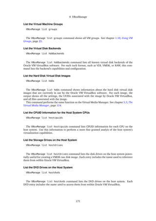 8 VBoxManage
List the Virtual Machine Groups
VBoxManage list groups
The VBoxManage list groups command shows all VM groups. See chapter 1.10, Using VM
Groups, page 23.
List the Virtual Disk Backends
VBoxManage list hddbackends
The VBoxManage list hddbackends command lists all known virtual disk backends of the
Oracle VM VirtualBox software. For each such format, such as VDI, VMDK, or RAW, this com-
mand lists the backend’s capabilities and configuration.
List the Hard Disk Virtual Disk Images
VBoxManage list hdds
The VBoxManage list hdds command shows information about the hard disk virtual disk
images that are currently in use by the Oracle VM VirtualBox software. For each image, the
output shows all the settings, the UUIDs associated with the image by Oracle VM VirtualBox,
and all files associated with the image.
This command performs the same function as the Virtual Media Manager. See chapter 5.3, The
Virtual Media Manager, page 114.
List the CPUID Information for the Host System CPUs
VBoxManage list hostcpuids
The VBoxManage list hostcpuids command lists CPUID information for each CPU on the
host system. Use this information to perform a more fine grained analyis of the host system’s
virtualization capabilities.
List the Storage Drives on the Host System
VBoxManage list hostdrives
The VBoxManage list hostdrives command lists the disk drives on the host system poten-
tially useful for creating a VMDK raw disk image. Each entry includes the name used to reference
them from within Oracle VM VirtualBox.
List the DVD Drives on the Host System
VBoxManage list hostdvds
The VBoxManage list hostdvds command lists the DVD drives on the host system. Each
DVD entry includes the name used to access them from within Oracle VM VirtualBox.
171
 