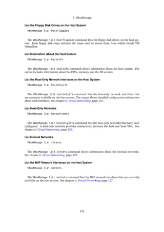 8 VBoxManage
List the Floppy Disk Drives on the Host System
VBoxManage list hostfloppies
The VBoxManage list hostfloppies command lists the floppy disk drives on the host sys-
tem. Each floppy disk entry includes the name used to access them from within Oracle VM
VirtualBox.
List Information About the Host System
VBoxManage list hostinfo
The VBoxManage list hostinfo command shows information about the host system. The
output includes information about the CPUs, memory, and the OS version.
List the Host-Only Network Interfaces on the Host System
VBoxManage list hostonlyifs
The VBoxManage list hostonlyifs command lists the host-only network interfaces that
are currently available on the host system. The output shows detailed configuration information
about each interface. See chapter 6, Virtual Networking, page 127.
List Host-Only Networks
VBoxManage list hostonlynets
The VBoxManage list hostonlynets command lists the host-only networks that have been
configured. A host-only network provides connectivity between the host and local VMs. See
chapter 6, Virtual Networking, page 127.
List Internal Networks
VBoxManage list intnets
The VBoxManage list intnets command shows information about the internal networks.
See chapter 6, Virtual Networking, page 127.
List the NAT Network Interfaces on the Host System
VBoxManage list natnets
The VBoxManage list natnets command lists the NAT network interfaces that are currently
available on the host system. See chapter 6, Virtual Networking, page 127.
172
 
