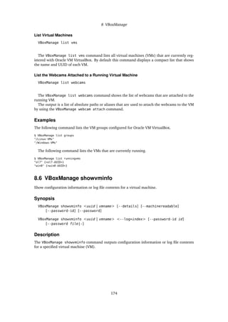 8 VBoxManage
List Virtual Machines
VBoxManage list vms
The VBoxManage list vms command lists all virtual machines (VMs) that are currently reg-
istered with Oracle VM VirtualBox. By default this command displays a compact list that shows
the name and UUID of each VM.
List the Webcams Attached to a Running Virtual Machine
VBoxManage list webcams
The VBoxManage list webcams command shows the list of webcams that are attached to the
running VM.
The output is a list of absolute paths or aliases that are used to attach the webcams to the VM
by using the VBoxManage webcam attach command.
Examples
The following command lists the VM groups configured for Oracle VM VirtualBox.
$ VBoxManage list groups
"/Linux-VMs"
"/Windows-VMs"
The following command lists the VMs that are currently running.
$ VBoxManage list runningvms
"ol7" {<ol7-UUID>}
"win8" {<win8-UUID>}
8.6 VBoxManage showvminfo
Show configuration information or log file contents for a virtual machine.
Synopsis
VBoxManage showvminfo <uuid | vmname> [--details] [--machinereadable]
[--password-id] [--password]
VBoxManage showvminfo <uuid | vmname> <--log=index> [--password-id id]
[--password file|-]
Description
The VBoxManage showvminfo command outputs configuration information or log file contents
for a specified virtual machine (VM).
174
 