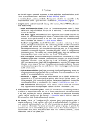 1 First Steps
machine will support automatic adjustment of video resolutions, seamless windows, accel-
erated 3D graphics and more. See chapter 4, Guest Additions, page 88.
In particular, Guest Additions provide for shared folders, which let you access files on the
host system from within a guest machine. See chapter 4.3, Shared Folders, page 96.
• Comprehensive hardware support. Among other features, Oracle VM VirtualBox sup-
ports the following:
– Guest multiprocessing (SMP). Oracle VM VirtualBox can present up to 32 virtual
CPUs to each virtual machine, irrespective of how many CPU cores are physically
present on your host.
– USB device support. Oracle VM VirtualBox implements a virtual USB controller and
enables you to connect arbitrary USB devices to your virtual machines without having
to install device-specific drivers on the host. USB support is not limited to certain
device categories. See chapter 3.11.1, USB Settings, page 82.
– Hardware compatibility. Oracle VM VirtualBox virtualizes a vast array of virtual
devices, among them many devices that are typically provided by other virtualization
platforms. That includes IDE, SCSI, and SATA hard disk controllers, several virtual
network cards and sound cards, virtual serial and parallel ports and an Input/Output
Advanced Programmable Interrupt Controller (I/O APIC), which is found in many
computer systems. This enables easy cloning of disk images from real machines and
importing of third-party virtual machines into Oracle VM VirtualBox.
– Full ACPI support. The Advanced Configuration and Power Interface (ACPI) is fully
supported by Oracle VM VirtualBox. This enables easy cloning of disk images from real
machines or third-party virtual machines into Oracle VM VirtualBox. With its unique
ACPI power status support, Oracle VM VirtualBox can even report to ACPI-aware guest
OSes the power status of the host. For mobile systems running on battery, the guest
can thus enable energy saving and notify the user of the remaining power, for example
in full screen modes.
– Multiscreen resolutions. Oracle VM VirtualBox virtual machines support screen res-
olutions many times that of a physical screen, allowing them to be spread over a large
number of screens attached to the host system.
– Built-in iSCSI support. This unique feature enables you to connect a virtual ma-
chine directly to an iSCSI storage server without going through the host system. The
VM accesses the iSCSI target directly without the extra overhead that is required for
virtualizing hard disks in container files. See chapter 5.10, iSCSI Servers, page 124.
– PXE Network boot. The integrated virtual network cards of Oracle VM VirtualBox
fully support remote booting using the Preboot Execution Environment (PXE).
• Multigeneration branched snapshots. Oracle VM VirtualBox can save arbitrary snapshots
of the state of the virtual machine. You can go back in time and revert the virtual machine
to any such snapshot and start an alternative VM configuration from there, effectively
creating a whole snapshot tree. See chapter 1.11, Snapshots, page 24. You can create and
delete snapshots while the virtual machine is running.
• VM groups. Oracle VM VirtualBox provides a groups feature that enables the user to
organize and control virtual machines collectively, as well as individually. In addition to
basic groups, it is also possible for any VM to be in more than one group, and for groups
to be nested in a hierarchy. This means you can have groups of groups. In general, the
operations that can be performed on groups are the same as those that can be applied to
individual VMs: Start, Pause, Reset, Close (Save state, Send Shutdown, Poweroff), Discard
Saved State, Show in File System, Sort.
4
 