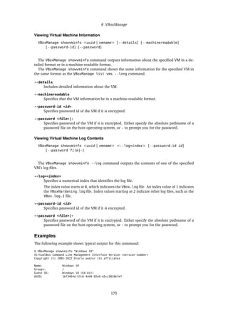 8 VBoxManage
Viewing Virtual Machine Information
VBoxManage showvminfo <uuid | vmname> [--details] [--machinereadable]
[--password-id] [--password]
The VBoxManage showvminfo command outputs information about the specified VM in a de-
tailed format or in a machine-readable format.
The VBoxManage showvminfo command shows the same information for the specified VM in
the same format as the VBoxManage list vms --long command.
--details
Includes detailed information about the VM.
--machinereadable
Specifies that the VM information be in a machine-readable format.
--password-id <id>
Specifies password id of the VM if it is encrypted.
--password <file>|-
Specifies password of the VM if it is encrypted. Either specify the absolute pathname of a
password file on the host operating system, or - to prompt you for the password.
Viewing Virtual Machine Log Contents
VBoxManage showvminfo <uuid | vmname> <--log=index> [--password-id id]
[--password file|-]
The VBoxManage showvminfo --log command outputs the contents of one of the specified
VM’s log files.
--log=<index>
Specifies a numerical index that identifies the log file.
The index value starts at 0, which indicates the VBox.log file. An index value of 1 indicates
the VBoxHardening.log file. Index values starting at 2 indicate other log files, such as the
VBox.log.1 file.
--password-id <id>
Specifies password id of the VM if it is encrypted.
--password <file>|-
Specifies password of the VM if it is encrypted. Either specify the absolute pathname of a
password file on the host operating system, or - to prompt you for the password.
Examples
The following example shows typical output for this command:
$ VBoxManage showvminfo "Windows 10"
VirtualBox Command Line Management Interface Version <version-number>
Copyright (C) 2005-2022 Oracle and/or its affiliates
Name: Windows 10
Groups: /
Guest OS: Windows 10 (64-bit)
UUID: 1bf3464d-57c6-4d49-92a9-a5cc3816b7e7
175
 
