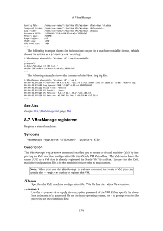 8 VBoxManage
Config file: /home/username/VirtualBox VMs/Windows 10/Windows 10.vbox
Snapshot folder: /home/username/VirtualBox VMs/Windows 10/Snapshots
Log folder: /home/username/VirtualBox VMs/Windows 10/Logs
Hardware UUID: 1bf3464d-57c6-4d49-92a9-a5cc3816b7e7
Memory size: 2048MB
Page Fusion: off
VRAM size: 12MB
CPU exec cap: 100%
...
The following example shows the information output in a machine-readable format, which
shows the entries as a property=value string:
$ VBoxManage showvminfo "Windows 10" --machinereadable
...
groups="/"
ostype="Windows 10 (64-bit)"
UUID="1bf3464d-57c6-4d49-92a9-a5cc3816b7e7"
...
The following example shows the contents of the VBox.log log file:
$ VBoxManage showvminfo "Windows 10" --log 0
00:00:02.895106 VirtualBox VM 6.0.0_RC1 r127378 linux.amd64 (Dec 10 2018 17:16:06) release log
00:00:02.895109 Log opened 2018-12-14T14:31:44.088259000Z
00:00:02.895111 Build Type: release
00:00:02.895115 OS Product: Linux
00:00:02.895117 OS Release: 4.1.12-61.1.22.el7uek.x86_64
00:00:02.895119 OS Version: #2 SMP Fri Dec 2 09:28:44 PST 2016
...
See Also
chapter 8.5, VBoxManage list, page 169
8.7 VBoxManage registervm
Register a virtual machine.
Synopsis
VBoxManage registervm <filename> --password file
Description
The VBoxManage registervm command enables you to create a virtual machine (VM) by im-
porting an XML machine configuration file into Oracle VM VirtualBox. The VM cannot have the
same UUID as a VM that is already registered in Oracle VM VirtualBox. Ensure that the XML
machine configuration file is in the machines folder prior to registration.
Note: When you use the VBoxManage createvm command to create a VM, you can
specify the --register option to register the VM.
filename
Specifies the XML machine configuration file. This file has the .vbox file extension.
--password
Use the --password to supply the encryption password of the VM. Either specify the abso-
lute pathname of a password file on the host operating system, or - to prompt you for the
password on the command line.
176
 