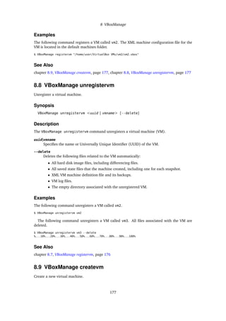 8 VBoxManage
Examples
The following command registers a VM called vm2. The XML machine configuration file for the
VM is located in the default machines folder.
$ VBoxManage registervm "/home/user/VirtualBox VMs/vm2/vm2.vbox"
See Also
chapter 8.9, VBoxManage createvm, page 177, chapter 8.8, VBoxManage unregistervm, page 177
8.8 VBoxManage unregistervm
Unregister a virtual machine.
Synopsis
VBoxManage unregistervm <uuid | vmname> [--delete]
Description
The VBoxManage unregistervm command unregisters a virtual machine (VM).
uuid|vmname
Specifies the name or Universally Unique Identifier (UUID) of the VM.
--delete
Deletes the following files related to the VM automatically:
• All hard disk image files, including differencing files.
• All saved state files that the machine created, including one for each snapshot.
• XML VM machine definition file and its backups.
• VM log files.
• The empty directory associated with the unregistered VM.
Examples
The following command unregisters a VM called vm2.
$ VBoxManage unregistervm vm2
The following command unregisters a VM called vm3. All files associated with the VM are
deleted.
$ VBoxManage unregistervm vm3 --delete
%...10%...20%...30%...40%...50%...60%...70%...80%...90%...100%
See Also
chapter 8.7, VBoxManage registervm, page 176
8.9 VBoxManage createvm
Create a new virtual machine.
177
 