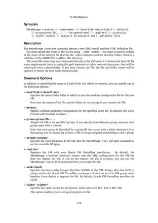 8 VBoxManage
Synopsis
VBoxManage createvm <--name=name> [--basefolder=basefolder] [--default]
[--group=group-ID,...] [--ostype=ostype] [--register] [--uuid=uuid]
[--cipher cipher] [--password-id password-id] [--password file]
Description
The VBoxManage createvm command creates a new XML virtual machine (VM) definition file.
You must specify the name of the VM by using --name <name>. This name is used by default
as the name of the settings file that has the .vbox extension and the machine folder, which is a
subfolder of the $HOME/VirtualBox VMs directory.
The actual file name may not correspond directly to the VM name if it violates the host OS file
name requirements (such as using the path separator or other reserved characters, they will be
substituted with a placeholder). If you later rename the VM, the file and folder names will be
updated to match the new name automatically.
Command Options
In addition to specifying the name or UUID of the VM, which is required, you can specify any of
the following options:
--basefolder=<basefolder>
Specifies the name of the folder in which to save the machine configuration file for the new
VM.
Note that the names of the file and the folder do not change if you rename the VM.
--default
Applies a default hardware configuration for the specified guest OS. By default, the VM is
created with minimal hardware.
--group=<group-ID>,...
Assigns the VM to the specified groups. If you specify more than one group, separate each
group name with a comma.
Note that each group is identified by a group ID that starts with a slash character (/) so
that groups can be nested. By default, a VM is always assigned membership to the / group.
--ostype=<ostype>
Specifies the guest OS to run in the VM. Run the VBoxManage list ostypes command to
see the available OS types.
--register
Registers the VM with your Oracle VM VirtualBox installation. By default, the
VBoxManage createvm command creates only the XML configuration for the VM but
does not register the VM. If you do not register the VM at creation, you can run the
VBoxManage registervm command after you create the VM.
--uuid=<uuid>
Specifies the Universally Unique Identifier (UUID) of the VM. Ensure that this UUID is
unique within the Oracle VM VirtualBox namespace of the host or of its VM group mem-
berships if you decide to register the VM. By default, Oracle VM VirtualBox provides the
UUID.
--cipher <cipher>
Specifies the cipher to use for encryption. Valid values are AES-128 or AES-256.
This option enables you to set up encryption on VM.
178
 