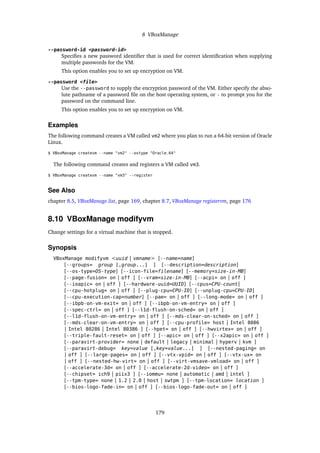 8 VBoxManage
--password-id <password-id>
Specifies a new password identifier that is used for correct identification when supplying
multiple passwords for the VM.
This option enables you to set up encryption on VM.
--password <file>
Use the --password to supply the encryption password of the VM. Either specify the abso-
lute pathname of a password file on the host operating system, or - to prompt you for the
password on the command line.
This option enables you to set up encryption on VM.
Examples
The following command creates a VM called vm2 where you plan to run a 64-bit version of Oracle
Linux.
$ VBoxManage createvm --name "vm2" --ostype "Oracle_64"
The following command creates and registers a VM called vm3.
$ VBoxManage createvm --name "vm3" --register
See Also
chapter 8.5, VBoxManage list, page 169, chapter 8.7, VBoxManage registervm, page 176
8.10 VBoxManage modifyvm
Change settings for a virtual machine that is stopped.
Synopsis
VBoxManage modifyvm <uuid | vmname> [--name=name]
[--groups= group [,group...] ] [--description=description]
[--os-type=OS-type] [--icon-file=filename] [--memory=size-in-MB]
[--page-fusion= on | off ] [--vram=size-in-MB] [--acpi= on | off ]
[--ioapic= on | off ] [--hardware-uuid=UUID] [--cpus=CPU-count]
[--cpu-hotplug= on | off ] [--plug-cpu=CPU-ID] [--unplug-cpu=CPU-ID]
[--cpu-execution-cap=number] [--pae= on | off ] [--long-mode= on | off ]
[--ibpb-on-vm-exit= on | off ] [--ibpb-on-vm-entry= on | off ]
[--spec-ctrl= on | off ] [--l1d-flush-on-sched= on | off ]
[--l1d-flush-on-vm-entry= on | off ] [--mds-clear-on-sched= on | off ]
[--mds-clear-on-vm-entry= on | off ] [--cpu-profile= host | Intel 8086
| Intel 80286 | Intel 80386 ] [--hpet= on | off ] [--hwvirtex= on | off ]
[--triple-fault-reset= on | off ] [--apic= on | off ] [--x2apic= on | off ]
[--paravirt-provider= none | default | legacy | minimal | hyperv | kvm ]
[--paravirt-debug= key=value [,key=value...] ] [--nested-paging= on
| off ] [--large-pages= on | off ] [--vtx-vpid= on | off ] [--vtx-ux= on
| off ] [--nested-hw-virt= on | off ] [--virt-vmsave-vmload= on | off ]
[--accelerate-3d= on | off ] [--accelerate-2d-video= on | off ]
[--chipset= ich9 | piix3 ] [--iommu= none | automatic | amd | intel ]
[--tpm-type= none | 1.2 | 2.0 | host | swtpm ] [--tpm-location= location ]
[--bios-logo-fade-in= on | off ] [--bios-logo-fade-out= on | off ]
179
 