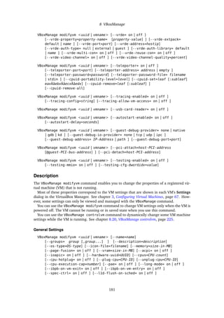 8 VBoxManage
VBoxManage modifyvm <uuid | vmname> [--vrde= on | off ]
[--vrde-property=property-name= [property-value] ] [--vrde-extpack=
default | name ] [--vrde-port=port] [--vrde-address=hostip]
[--vrde-auth-type= null | external | guest ] [--vrde-auth-library= default
| name ] [--vrde-multi-con= on | off ] [--vrde-reuse-con= on | off ]
[--vrde-video-channel= on | off ] [--vrde-video-channel-quality=percent]
VBoxManage modifyvm <uuid | vmname> [--teleporter= on | off ]
[--teleporter-port=port] [--teleporter-address= address | empty ]
[--teleporter-password=password] [--teleporter-password-file= filename
| stdin ] [--cpuid-portability-level=level] [--cpuid-set=leaf [:subleaf]
eaxÂăebxÂăecxÂăedx] [--cpuid-remove=leaf [:subleaf] ]
[--cpuid-remove-all]
VBoxManage modifyvm <uuid | vmname> [--tracing-enabled= on | off ]
[--tracing-config=string] [--tracing-allow-vm-access= on | off ]
VBoxManage modifyvm <uuid | vmname> [--usb-card-reader= on | off ]
VBoxManage modifyvm <uuid | vmname> [--autostart-enabled= on | off ]
[--autostart-delay=seconds]
VBoxManage modifyvm <uuid | vmname> [--guest-debug-provider= none | native
| gdb | kd ] [--guest-debug-io-provider= none | tcp | udp | ipc ]
[--guest-debug-address= IP-Address | path ] [--guest-debug-port=port]
VBoxManage modifyvm <uuid | vmname> [--pci-attach=host-PCI-address
[@guest-PCI-bus-address] ] [--pci-detach=host-PCI-address]
VBoxManage modifyvm <uuid | vmname> [--testing-enabled= on | off ]
[--testing-mmio= on | off ] [--testing-cfg-dwordidx=value]
Description
The VBoxManage modifyvm command enables you to change the properties of a registered vir-
tual machine (VM) that is not running.
Most of these properties correspond to the VM settings that are shown in each VM’s Settings
dialog in the VirtualBox Manager. See chapter 3, Configuring Virtual Machines, page 67. How-
ever, some settings can only be viewed and managed with the VBoxManage command.
You can use the VBoxManage modifyvm command to change VM settings only when the VM is
powered off. The VM cannot be running or in saved state when you use this command.
You can use the VBoxManage controlvm command to dynamically change some VM machine
settings while the VM is running. See chapter 8.20, VBoxManage controlvm, page 225.
General Settings
VBoxManage modifyvm <uuid | vmname> [--name=name]
[--groups= group [,group...] ] [--description=description]
[--os-type=OS-type] [--icon-file=filename] [--memory=size-in-MB]
[--page-fusion= on | off ] [--vram=size-in-MB] [--acpi= on | off ]
[--ioapic= on | off ] [--hardware-uuid=UUID] [--cpus=CPU-count]
[--cpu-hotplug= on | off ] [--plug-cpu=CPU-ID] [--unplug-cpu=CPU-ID]
[--cpu-execution-cap=number] [--pae= on | off ] [--long-mode= on | off ]
[--ibpb-on-vm-exit= on | off ] [--ibpb-on-vm-entry= on | off ]
[--spec-ctrl= on | off ] [--l1d-flush-on-sched= on | off ]
181
 