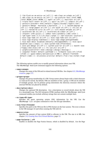 8 VBoxManage
[--l1d-flush-on-vm-entry= on | off ] [--mds-clear-on-sched= on | off ]
[--mds-clear-on-vm-entry= on | off ] [--cpu-profile= host | Intel 8086
| Intel 80286 | Intel 80386 ] [--hpet= on | off ] [--hwvirtex= on | off ]
[--triple-fault-reset= on | off ] [--apic= on | off ] [--x2apic= on | off ]
[--paravirt-provider= none | default | legacy | minimal | hyperv | kvm ]
[--paravirt-debug= key=value [,key=value...] ] [--nested-paging= on
| off ] [--large-pages= on | off ] [--vtx-vpid= on | off ] [--vtx-ux= on
| off ] [--nested-hw-virt= on | off ] [--virt-vmsave-vmload= on | off ]
[--accelerate-3d= on | off ] [--accelerate-2d-video= on | off ]
[--chipset= ich9 | piix3 ] [--iommu= none | automatic | amd | intel ]
[--tpm-type= none | 1.2 | 2.0 | host | swtpm ] [--tpm-location= location ]
[--bios-logo-fade-in= on | off ] [--bios-logo-fade-out= on | off ]
[--bios-logo-display-time=msec] [--bios-logo-image-path=pathname]
[--bios-boot-menu= disabled | menuonly | messageandmenu ] [--bios-apic=
disabled | apic | x2apic ] [--bios-system-time-offset=msec]
[--bios-pxe-debug= on | off ] [--system-uuid-le= on | off ] [--bootX= none
| floppy | dvd | disk | net ] [--rtc-use-utc= on | off ]
[--graphicscontroller= none | vboxvga | vmsvga | vboxsvga ]
[--snapshot-folder= default | pathname ] [--firmware= bios | efi | efi32
| efi64 ] [--guest-memory-balloon=size-in-MB] [--default-frontend=
default | name ] [--vm-process-priority= default | flat | low | normal | high
]
The following options enable you to modify general information about your VM.
The VBoxManage modifyvm command supports the following options:
--name=<vmname>
Changes the name of the VM and its related internal VM files. See chapter 8.9, VBoxManage
createvm, page 177.
--groups=<group>
Changes the group membership of a VM. Group names always begin with a slash character
(/) and can be nested. By default, VMs are members of the / group. A VM can be member
of multiple groups, but its primary group determines the directory structure where the
internal VM files are placed by default.
--description=<desc>
Changes the optional VM description. Use a description to record details about the VM
in a meaningful way. The GUI interprets HTML markup while the VBoxManage modifyvm
command enables you include arbitrary strings that can contain multiple lines.
--os-type=<OS-type>
Specifies the guest operating system (OS) information for the VM. Use the
VBoxManage list ostypes command to view the OS type identifiers.
--icon-file=<filename>
Specifies the path to the VM icon file in PNG format on the host system. The icon is shown
in the VM manager UI and when running the VM with UI.
--memory=<size>
Specifies the amount of host system RAM to allocate to the VM. The size is in MB. See
chapter 1.8, Creating Your First Virtual Machine, page 13.
--page-fusion=on | off
Enables or disables the Page Fusion feature, which is disabled by default. Use the Page
182
 