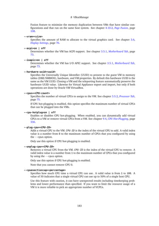 8 VBoxManage
Fusion feature to minimize the memory duplication between VMs that have similar con-
figurations and that run on the same host system. See chapter 4.10.2, Page Fusion, page
108.
--vram=<size>
Specifies the amount of RAM to allocate to the virtual graphics card. See chapter 3.6,
Display Settings, page 76.
--acpi=on | off
Determines whether the VM has ACPI support. See chapter 3.5.1, Motherboard Tab, page
73.
--ioapic=on | off
Determines whether the VM has I/O APIC support. See chapter 3.5.1, Motherboard Tab,
page 73.
--hardware-uuid=<uuid>
Specifies the Universally Unique Identifier (UUID) to present to the guest VM in memory
tables (DMI/SMBIOS), hardware, and VM properties. By default this hardware UUID is the
same as the VM UUID. Cloning a VM and the teleporting feature automatically preserve the
hardware UUID value. Likewise for Virtual Appliance export and import, but only if both
operations are done by Oracle VM VirtualBox.
--cpus=<CPU-count>
Specifies the number of virtual CPUs to assign to the VM. See chapter 3.5.2, Processor Tab,
page 75.
If CPU hot-plugging is enabled, this option specifies the maximum number of virtual CPUs
that can be plugged into the VMs.
--cpu-hotplug=on | off
Enables or disables CPU hot-plugging. When enabled, you can dynamically add virtual
CPUs to a VM or remove virtual CPUs from a VM. See chapter 9.4, CPU Hot-Plugging, page
336.
--plug-cpu=<CPU-ID>
Adds a virtual CPU to the VM. CPU-ID is the index of the virtual CPU to add. A valid index
value is a number from 0 to the maximum number of CPUs that you configured by using
the --cpus option.
Only use this option if CPU hot-plugging is enabled.
--unplug-cpu=<CPU-ID>
Removes a virtual CPU from the VM. CPU-ID is the index of the virtual CPU to remove. A
valid index value is a number from 1 to the maximum number of CPUs that you configured
by using the --cpus option.
Only use this option if CPU hot-plugging is enabled.
Note that you cannot remove CPU 0.
--cpuexectioncap=<percentage>
Specifies how much CPU time a virtual CPU can use. A valid value is from 1 to 100. A
value of 50 indicates that a single virtual CPU can use up to 50% of a single host CPU.
Use this feature with caution, it can have unexpected results including timekeeping prob-
lems and lower performance than specified. If you want to limit the resource usage of a
VM it is more reliable to pick an appropriate number of VCPUs.
183
 