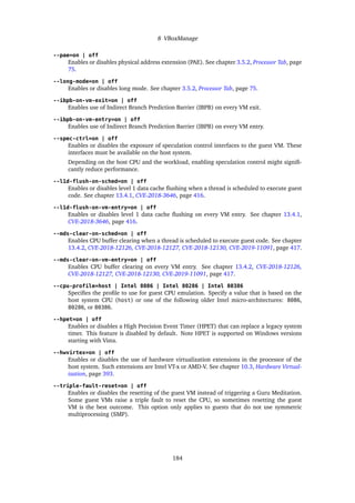 8 VBoxManage
--pae=on | off
Enables or disables physical address extension (PAE). See chapter 3.5.2, Processor Tab, page
75.
--long-mode=on | off
Enables or disables long mode. See chapter 3.5.2, Processor Tab, page 75.
--ibpb-on-vm-exit=on | off
Enables use of Indirect Branch Prediction Barrier (IBPB) on every VM exit.
--ibpb-on-vm-entry=on | off
Enables use of Indirect Branch Prediction Barrier (IBPB) on every VM entry.
--spec-ctrl=on | off
Enables or disables the exposure of speculation control interfaces to the guest VM. These
interfaces must be available on the host system.
Depending on the host CPU and the workload, enabling speculation control might signifi-
cantly reduce performance.
--l1d-flush-on-sched=on | off
Enables or disables level 1 data cache flushing when a thread is scheduled to execute guest
code. See chapter 13.4.1, CVE-2018-3646, page 416.
--l1d-flush-on-vm-entry=on | off
Enables or disables level 1 data cache flushing on every VM entry. See chapter 13.4.1,
CVE-2018-3646, page 416.
--mds-clear-on-sched=on | off
Enables CPU buffer clearing when a thread is scheduled to execute guest code. See chapter
13.4.2, CVE-2018-12126, CVE-2018-12127, CVE-2018-12130, CVE-2019-11091, page 417.
--mds-clear-on-vm-entry=on | off
Enables CPU buffer clearing on every VM entry. See chapter 13.4.2, CVE-2018-12126,
CVE-2018-12127, CVE-2018-12130, CVE-2019-11091, page 417.
--cpu-profile=host | Intel 8086 | Intel 80286 | Intel 80386
Specifies the profile to use for guest CPU emulation. Specify a value that is based on the
host system CPU (host) or one of the following older Intel micro-architectures: 8086,
80286, or 80386.
--hpet=on | off
Enables or disables a High Precision Event Timer (HPET) that can replace a legacy system
timer. This feature is disabled by default. Note HPET is supported on Windows versions
starting with Vista.
--hwvirtex=on | off
Enables or disables the use of hardware virtualization extensions in the processor of the
host system. Such extensions are Intel VT-x or AMD-V. See chapter 10.3, Hardware Virtual-
ization, page 393.
--triple-fault-reset=on | off
Enables or disables the resetting of the guest VM instead of triggering a Guru Meditation.
Some guest VMs raise a triple fault to reset the CPU, so sometimes resetting the guest
VM is the best outcome. This option only applies to guests that do not use symmetric
multiprocessing (SMP).
184
 