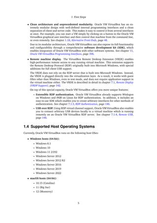 1 First Steps
• Clean architecture and unprecedented modularity. Oracle VM VirtualBox has an ex-
tremely modular design with well-defined internal programming interfaces and a clean
separation of client and server code. This makes it easy to control it from several interfaces
at once. For example, you can start a VM simply by clicking on a button in the Oracle VM
VirtualBox graphical user interface and then control that machine from the command line,
or even remotely. See chapter 1.18, Alternative Front-Ends, page 48.
Due to its modular architecture, Oracle VM VirtualBox can also expose its full functionality
and configurability through a comprehensive software development kit (SDK), which
enables integration of Oracle VM VirtualBox with other software systems. See chapter 11,
Oracle VM VirtualBox Programming Interfaces, page 396.
• Remote machine display. The VirtualBox Remote Desktop Extension (VRDE) enables
high-performance remote access to any running virtual machine. This extension supports
the Remote Desktop Protocol (RDP) originally built into Microsoft Windows, with special
additions for full client USB support.
The VRDE does not rely on the RDP server that is built into Microsoft Windows. Instead,
the VRDE is plugged directly into the virtualization layer. As a result, it works with guest
OSes other than Windows, even in text mode, and does not require application support in
the virtual machine either. The VRDE is described in detail in chapter 7.1, Remote Display
(VRDP Support), page 142.
On top of this special capacity, Oracle VM VirtualBox offers you more unique features:
– Extensible RDP authentication. Oracle VM VirtualBox already supports Winlogon
on Windows and PAM on Linux for RDP authentication. In addition, it includes an
easy-to-use SDK which enables you to create arbitrary interfaces for other methods of
authentication. See chapter 7.1.5, RDP Authentication, page 146.
– USB over RDP. Using RDP virtual channel support, Oracle VM VirtualBox also enables
you to connect arbitrary USB devices locally to a virtual machine which is running
remotely on an Oracle VM VirtualBox RDP server. See chapter 7.1.4, Remote USB,
page 146.
1.4 Supported Host Operating Systems
Currently, Oracle VM VirtualBox runs on the following host OSes:
• Windows hosts (64-bit):
– Windows 8.1
– Windows 10
– Windows 11 21H2
– Windows Server 2012
– Windows Server 2012 R2
– Windows Server 2016
– Windows Server 2019
– Windows Server 2022
• macOS hosts (64-bit):
– 10.15 (Catalina)
– 11 (Big Sur)
– 12 (Monterey)
5
 