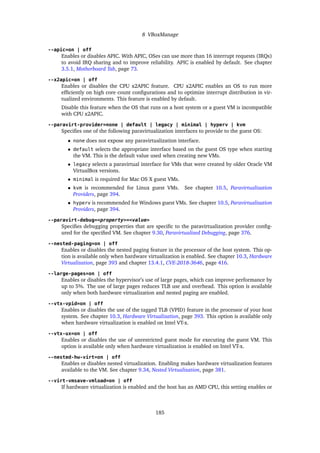 8 VBoxManage
--apic=on | off
Enables or disables APIC. With APIC, OSes can use more than 16 interrupt requests (IRQs)
to avoid IRQ sharing and to improve reliability. APIC is enabled by default. See chapter
3.5.1, Motherboard Tab, page 73.
--x2apic=on | off
Enables or disables the CPU x2APIC feature. CPU x2APIC enables an OS to run more
efficiently on high core count configurations and to optimize interrupt distribution in vir-
tualized environments. This feature is enabled by default.
Disable this feature when the OS that runs on a host system or a guest VM is incompatible
with CPU x2APIC.
--paravirt-provider=none | default | legacy | minimal | hyperv | kvm
Specifies one of the following paravirtualization interfaces to provide to the guest OS:
• none does not expose any paravirtualization interface.
• default selects the appropriate interface based on the guest OS type when starting
the VM. This is the default value used when creating new VMs.
• legacy selects a paravirtual interface for VMs that were created by older Oracle VM
VirtualBox versions.
• minimal is required for Mac OS X guest VMs.
• kvm is recommended for Linux guest VMs. See chapter 10.5, Paravirtualization
Providers, page 394.
• hyperv is recommended for Windows guest VMs. See chapter 10.5, Paravirtualization
Providers, page 394.
--paravirt-debug=<property>=<value>
Specifies debugging properties that are specific to the paravirtualization provider config-
ured for the specified VM. See chapter 9.30, Paravirtualized Debugging, page 376.
--nested-paging=on | off
Enables or disables the nested paging feature in the processor of the host system. This op-
tion is available only when hardware virtualization is enabled. See chapter 10.3, Hardware
Virtualization, page 393 and chapter 13.4.1, CVE-2018-3646, page 416.
--large-pages=on | off
Enables or disables the hypervisor’s use of large pages, which can improve performance by
up to 5%. The use of large pages reduces TLB use and overhead. This option is available
only when both hardware virtualization and nested paging are enabled.
--vtx-vpid=on | off
Enables or disables the use of the tagged TLB (VPID) feature in the processor of your host
system. See chapter 10.3, Hardware Virtualization, page 393. This option is available only
when hardware virtualization is enabled on Intel VT-x.
--vtx-ux=on | off
Enables or disables the use of unrestricted guest mode for executing the guest VM. This
option is available only when hardware virtualization is enabled on Intel VT-x.
--nested-hw-virt=on | off
Enables or disables nested virtualization. Enabling makes hardware virtualization features
available to the VM. See chapter 9.34, Nested Virtualization, page 381.
--virt-vmsave-vmload=on | off
If hardware virtualization is enabled and the host has an AMD CPU, this setting enables or
185
 