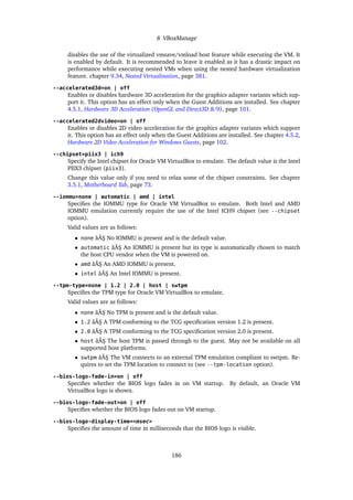 8 VBoxManage
disables the use of the virtualized vmsave/vmload host feature while executing the VM. It
is enabled by default. It is recommended to leave it enabled as it has a drastic impact on
performance while executing nested VMs when using the nested hardware virtualization
feature. chapter 9.34, Nested Virtualization, page 381.
--accelerated3d=on | off
Enables or disables hardware 3D acceleration for the graphics adapter variants which sup-
port it. This option has an effect only when the Guest Additions are installed. See chapter
4.5.1, Hardware 3D Acceleration (OpenGL and Direct3D 8/9), page 101.
--accelerated2dvideo=on | off
Enables or disables 2D video acceleration for the graphics adapter variants which support
it. This option has an effect only when the Guest Additions are installed. See chapter 4.5.2,
Hardware 2D Video Acceleration for Windows Guests, page 102.
--chipset=piix3 | ich9
Specify the Intel chipset for Oracle VM VirtualBox to emulate. The default value is the Intel
PIIX3 chipset (piix3).
Change this value only if you need to relax some of the chipset constraints. See chapter
3.5.1, Motherboard Tab, page 73.
--iommu=none | automatic | amd | intel
Specifies the IOMMU type for Oracle VM VirtualBox to emulate. Both Intel and AMD
IOMMU emulation currently require the use of the Intel ICH9 chipset (see --chipset
option).
Valid values are as follows:
• none âĂŞ No IOMMU is present and is the default value.
• automatic âĂŞ An IOMMU is present but its type is automatically chosen to match
the host CPU vendor when the VM is powered on.
• amd âĂŞ An AMD IOMMU is present.
• intel âĂŞ An Intel IOMMU is present.
--tpm-type=none | 1.2 | 2.0 | host | swtpm
Specifies the TPM type for Oracle VM VirtualBox to emulate.
Valid values are as follows:
• none âĂŞ No TPM is present and is the default value.
• 1.2 âĂŞ A TPM conforming to the TCG specification version 1.2 is present.
• 2.0 âĂŞ A TPM conforming to the TCG specification version 2.0 is present.
• host âĂŞ The host TPM is passed through to the guest. May not be available on all
supported host platforms.
• swtpm âĂŞ The VM connects to an external TPM emulation compliant to swtpm. Re-
quires to set the TPM location to connect to (see --tpm-location option).
--bios-logo-fade-in=on | off
Specifies whether the BIOS logo fades in on VM startup. By default, an Oracle VM
VirtualBox logo is shown.
--bios-logo-fade-out=on | off
Specifies whether the BIOS logo fades out on VM startup.
--bios-logo-display-time=<msec>
Specifies the amount of time in milliseconds that the BIOS logo is visible.
186
 